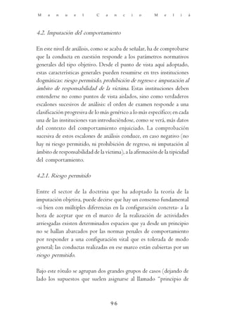 M    a   n   u    e   l     C    a    n   c   i   o     M    e   l   i   á




4.2. Imputación del comportamiento

En este nivel de análisis, como se acaba de señalar, ha de comprobarse
que la conducta en cuestión responde a los parámetros normativos
generales del tipo objetivo. Desde el punto de vista aquí adoptado,
estas características generales pueden resumirse en tres instituciones
dogmáticas: riesgo permitido, prohibición de regreso e imputación al
ámbito de responsabilidad de la víctima. Estas instituciones deben
entenderse no como puntos de vista aislados, sino como verdaderos
escalones sucesivos de análisis: el orden de examen responde a una
clasificación progresiva de lo más genérico a lo más específico; en cada
una de las instituciones van introduciéndose, como se verá, más datos
del contexto del comportamiento enjuiciado. La comprobación
sucesiva de estos escalones de análisis conduce, en caso negativo (no
hay ni riesgo permitido, ni prohibición de regreso, ni imputación al
ámbito de responsabilidad de la víctima), a la afirmación de la tipicidad
del comportamiento.

4.2.1. Riesgo permitido

Entre el sector de la doctrina que ha adoptado la teoría de la
imputación objetiva, puede decirse que hay un consenso fundamental
-si bien con múltiples diferencias en la configuración concreta- a la
hora de aceptar que en el marco de la realización de actividades
arriesgadas existen determinados espacios que ya desde un principio
no se hallan abarcados por las normas penales de comportamiento
por responder a una configuración vital que es tolerada de modo
general; las conductas realizadas en ese marco están cubiertas por un
riesgo permitido.

Bajo este rótulo se agrupan dos grandes grupos de casos (dejando de
lado los supuestos que suelen asignarse al llamado “principio de



                                     96
 
