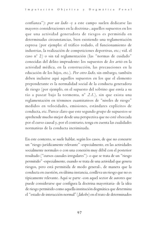 I m p u t a c i ó n   O b j e t i v a    y   D o g m á t i c a   P e n a l




confianza”): por un lado -y a este campo suelen dedicarse las
mayores consideraciones en la doctrina-, aquellos supuestos en los
que una actividad generadora de riesgos es per mitida en
determinadas circunstancias, bien existiendo una reglamentación
expresa (por ejemplo: el tráfico rodado, el funcionamiento de
industrias, la realización de competiciones deportivas, etc.; vid. el
caso nº 2) o sin tal reglamentación (las “normas de cuidado”
conocidas del delito imprudente: los supuestos de lex artis en la
actividad médica, en la construcción, las precauciones en la
educación de los hijos, etc.). Por otro lado, sin embargo, también
deben incluirse aquí aquellos supuestos en los que el elemento
preponderante es la normalidad social de la conducta generadora
de riesgo (por ejemplo, en el supuesto del sobrino que envía a su
tío a pasear bajo la tormenta, nº 2.1.), sin que exista una
reglamentación en términos cuantitativos de “niveles de riesgo”
medidos en velocidades, emisiones, estándares explícitos de
conducta, etc. Parece claro que este segundo grupo de supuestos se
aprehende mucho mejor desde una perspectiva que no esté obcecada
por el curso causal y, por el contrario, tenga en cuenta las cualidades
normativas de la conducta incriminada.

En este contexto, se suele hablar, según los casos, de que no concurre
un “riesgo jurídicamente relevante” -especialmente, en las actividades
socialmente normales o con una conexión muy débil con el posterior
resultado (“cursos causales irregulares”)- o que se trata de un “riesgo
permitido” -especialmente, cuando se trata de una actividad que genera
riesgos, pero está permitida de modo general-, de manera que la
conducta en cuestión, en última instancia, conlleva un riesgo que no es
típicamente relevante. Aquí se parte -con aquel sector de autores que
puede considerarse que configura la doctrina mayoritaria- de la idea
de riesgo permitido como aquella institución dogmática que determina
el “estado de interacción normal” (Jakobs) en el trato de determinados



                                    97
 