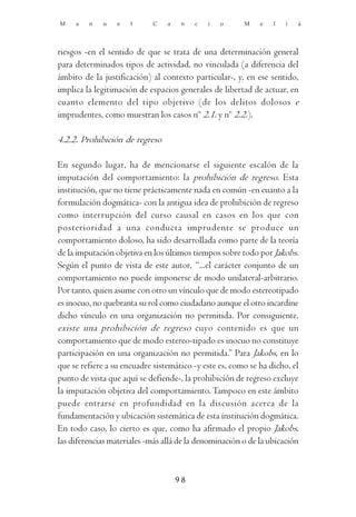 M    a   n   u    e   l     C    a    n   c   i   o     M    e   l   i   á




riesgos -en el sentido de que se trata de una determinación general
para determinados tipos de actividad, no vinculada (a diferencia del
ámbito de la justificación) al contexto particular-, y, en ese sentido,
implica la legitimación de espacios generales de libertad de actuar, en
cuanto elemento del tipo objetivo (de los delitos dolosos e
imprudentes, como muestran los casos nº 2.1. y nº 2.2.).

4.2.2. Prohibición de regreso

En segundo lugar, ha de mencionarse el siguiente escalón de la
imputación del comportamiento: la prohibición de regreso. Esta
institución, que no tiene prácticamente nada en común -en cuanto a la
formulación dogmática- con la antigua idea de prohibición de regreso
como interrupción del curso causal en casos en los que con
posterioridad a una conducta imprudente se produce un
comportamiento doloso, ha sido desarrollada como parte de la teoría
de la imputación objetiva en los últimos tiempos sobre todo por Jakobs.
Según el punto de vista de este autor, “...el carácter conjunto de un
comportamiento no puede imponerse de modo unilateral-arbitrario.
Por tanto, quien asume con otro un vínculo que de modo estereotipado
es inocuo, no quebranta su rol como ciudadano aunque el otro incardine
dicho vínculo en una organización no permitida. Por consiguiente,
existe una prohibición de regreso cuyo contenido es que un
comportamiento que de modo estereo-tipado es inocuo no constituye
participación en una organización no permitida.” Para Jakobs, en lo
que se refiere a su encuadre sistemático -y este es, como se ha dicho, el
punto de vista que aquí se defiende-, la prohibición de regreso excluye
la imputación objetiva del comportamiento. Tampoco en este ámbito
puede entrarse en profundidad en la discusión acerca de la
fundamentación y ubicación sistemática de esta institución dogmática.
En todo caso, lo cierto es que, como ha afirmado el propio Jakobs,
las diferencias materiales -más allá de la denominación o de la ubicación



                                     98
 