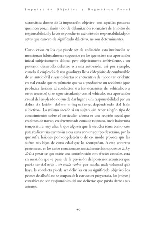 I m p u t a c i ó n   O b j e t i v a    y   D o g m á t i c a   P e n a l




sistemática dentro de la imputación objetiva- con aquellas posturas
que incorporan algún tipo de delimitación normativa de ámbitos de
responsabilidad y la correspondiente exclusión de responsabilidad por
actos que carecen de significado delictivo, no son determinantes.

Como casos en los que puede ser de aplicación esta institución se
mencionan habitualmente supuestos en los que existe una aportación
inicial subjetivamente dolosa, pero objetivamente ambivalente, a un
posterior desarrollo delictivo o a una autolesión: así, por ejemplo,
cuando el empleado de una gasolinera llena el depósito de combustible
de un automóvil cuyas cubiertas se encuentran de modo tan evidente
en mal estado que es palmario que va a producirse un accidente (que
produzca lesiones al conductor o a los ocupantes del vehículo, o a
otros terceros) si se sigue circulando con el vehículo, esta aportación
causal del empleado no puede dar lugar a una responsabilidad por un
delito de lesión -doloso o imprudente, dependiendo del lado
subjetivo-. Lo mismo sucede si un sujeto -sin tener ningún tipo de
conocimientos sobre el particular- afirma en una reunión social que
en el mes de marzo, en determinada zona de montaña, suele haber una
temperatura muy alta, lo que alguien que le escucha toma como base
para realizar una excursión a esa zona con un equipo de verano, por lo
que sufre lesiones por congelación o de ese modo provoca que las
sufran sus hijos de corta edad que lo acompañan. A este contexto
pertenecen, en los casos mencionados inicialmente, los supuestos 2.3. y
2.4.: a pesar de que existe una contribución con efectos causales, está
en cuestión que -a pesar de la previsión del posterior acontecer que
puede ser delictivo-, sit venia verbo, por mucha mala voluntad que
haya, la conducta pueda ser delictiva en su significado objetivo: los
peones de albañil no se ocupan de la estructura proyectada, los (meros)
contables no son responsables del uso delictivo que pueda darse a sus
asientos.




                                    99
 