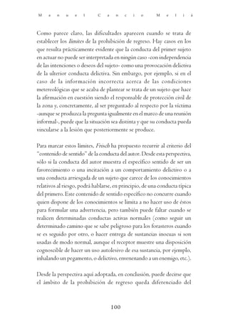 M    a   n   u    e   l     C    a    n    c   i   o    M    e   l   i   á




Como parece claro, las dificultades aparecen cuando se trata de
establecer los límites de la prohibición de regreso. Hay casos en los
que resulta prácticamente evidente que la conducta del primer sujeto
en actuar no puede ser interpretada en ningún caso -con independencia
de las intenciones o deseos del sujeto- como una provocación delictiva
de la ulterior conducta delictiva. Sin embargo, por ejemplo, si en el
caso de la información incorrecta acerca de las condiciones
metereológicas que se acaba de plantear se trata de un sujeto que hace
la afirmación en cuestión siendo el responsable de protección civil de
la zona y, concretamente, al ser preguntado al respecto por la víctima
-aunque se produzca la pregunta igualmente en el marco de una reunión
informal-, puede que la situación sea distinta y que su conducta pueda
vincularse a la lesión que posteriormente se produce.

Para marcar estos límites, Frisch ha propuesto recurrir al criterio del
“contenido de sentido” de la conducta del autor. Desde esta perspectiva,
sólo si la conducta del autor muestra el específico sentido de ser un
favorecimiento o una incitación a un comportamiento delictivo o a
una conducta arriesgada de un sujeto que carece de los conocimientos
relativos al riesgo, podrá hablarse, en principio, de una conducta típica
del primero. Este contenido de sentido específico no concurre cuando
quien dispone de los conocimientos se limita a no hacer uso de éstos
para formular una advertencia, pero también puede faltar cuando se
realicen determinadas conductas activas normales (como seguir un
determinado camino que se sabe peligroso para los forasteros cuando
se es seguido por otro, o hacer entrega de sustancias inocuas si son
usadas de modo normal, aunque el receptor muestre una disposición
cognoscible de hacer un uso autolesivo de esa sustancia, por ejemplo,
inhalando un pegamento, o delictivo, envenenando a un enemigo, etc.).

Desde la perspectiva aquí adoptada, en conclusión, puede decirse que
el ámbito de la prohibición de regreso queda diferenciado del



                                     100
 