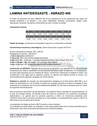(4) 4484340 (5) 6670523 La línea de los ACEROS FERROCORTES S.A.S
GUÍA Y TABLAS TÉCNICA DE LOS ACEROS
www.ferrocortes.com.co
127
LAMINA ANTIDESGASTE - ABRAZO 400
El ámbito de aplicación del acero ABRAZO 400 es por excelencia el de las utilizaciones que exijan una
elevada resistencia a la abrasión y una buena soldabilidad. Ejemplos: excavadores, dragas, cubos
basculantes, camiones, trituradoras, herramientas de corte, cuchillos y cuchillas.
Composición química:
%C %Mn %Si %P %S %Cr %Mo %Ni
0.17 1.38 0.38 0.01 0.005 0.12 0.125 0.21
%Al %Cu %Nb %B %Sn %Ti %N %V
0.038 0.12 0.035 0.002 0.003 0.024 0.005 0.003
Estado de entrega: Las láminas son templadas al agua con un enfriamiento controlado.
Características mecánicas y tecnológicas: Valores típicos para un grosor de 20 mm
Dureza a temperatura ambiente: 360 – 400 HB
Resistencia a la tracción: 1300 N/mm
2
Límite de elasticidad: 1000 N/mm
2
Prolongación: 12% (1 = 5.65 Vso, sentido transversal)
Resiliencia: 1150 – V / Charpy - V, sentido longitudinal (probeta 10mmx10mm) 30J A 40°C
Aptitud de plegado: Rayo de mandril < 2.0 x el grosor de la probeta.
Ángulo de centrado 180° (prueba de plegado sobre probeta transversal)
Condiciones de aplicación: Respecto de las técnicas de aplicación y de utilización es de una importancia
fundamental para obtener satisfacción con los productos fabricados a partir de este acero. En consecuencia,
el usuario debe garantizar que sus métodos de cálculo, construcción y fabricación se adapten al metal y que
correspondan a las reglas para la aplicación prevista. La elección del material incumbe al usuario. Las
recomendaciones de aplicación otorgadas por la ficha técnica.
Soldadura y oxicorte: En principio, las recomendaciones otorgadas en la ficha técnica SEW 088 y en el
boletín de información No. 2 de la CECA, se aplican por analogía, teniendo en cuenta sin embargo el valor
importante de la resistencia, así como de la elevada templabilidad. Por otro lado es necesario tener en cuenta
las siguientes recomendaciones:
Para los grosores hasta 20mm aproximadamente, una soldadura final es realizable sin precalentamiento, en
el caso de montajes difíciles, de elevada dureza del metal de contribución, de condiciones atmosféricas
desfavorables y en general para los grosores superiores a 20mm, se recomienda precalentar entre
100/200°C para evitar la formación de grietas en la zona soldada. Un precalentamiento superior a 200°C se
debe evitar ya que se disminuye la dureza.
La temperatura de trabajo se limita a 300°C durante un breve momento.
Los materiales de aporte deben ser aplicados lo más suave posible dentro de los límites permitidos para la
construcción, para evitar las tensiones abrasivas de los cordones soldados.
 