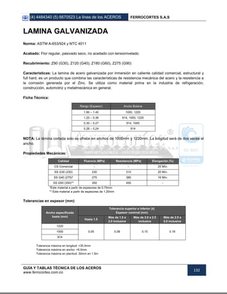 (4) 4484340 (5) 6670523 La línea de los ACEROS FERROCORTES S.A.S
GUÍA Y TABLAS TÉCNICA DE LOS ACEROS
www.ferrocortes.com.co
132
LAMINA GALVANIZADA
Norma: ASTM A-653/924 y NTC 4011
Acabado: Flor regular, pasivado seco, no aceitado con tensionivelado
Recubrimiento: Z90 (G30), Z120 (G40), Z180 (G60), Z275 (G90)
Características: La lamina de acero galvanizada por inmersión en caliente calidad comercial, estructural y
full hard, es un producto que combina las características de resistencia mecánica del acero y la resistencia a
la corrosión generada por el Zinc. Se utiliza como material prima en la industria de refrigeración,
construcción, automotriz y metalmecánica en general.
Ficha Técnica:
Rango (Espesor) Ancho Bobina
1.90 – 1.40 1000, 1220
1.20 – 0.36 914, 1000, 1220
0.30 – 0.27 914, 1000
0.26 – 0.24 914
NOTA: La lámina cortada solo se ofrece en anchos de 1000mm y 1220mm. La longitud será de dos veces el
ancho.
Propiedades Mecánicas:
Calidad Fluencia (MPa) Resistencia (MPa) Elongación (%)
CS Comercial - - 25 Mín.
SS G30 (230) 230 310 20 Mín.
SS G40 (275)* 275 380 16 Mín.
SS G50 (350)** 350 450 -
*Este material a partir de espesores de 0.75mm
** Este material a partir de espesores de 1.20mm
Tolerancias en espesor (mm)
Ancho especificado
hasta (mm)
Tolerancia superior e inferior (±)
Espesor nominal (mm)
Hasta 1.5
Más de 1.5 a
2.0 inclusive
Más de 2.0 a 2.5
inclusive
Más de 2.5 a
5.0 inclusive
1220
0.05 0.08 0.15 0.181000
914
Tolerancia máxima en longitud: +35.0mm
Tolerancia máxima en ancho: +6.0mm
Tolerancia máxima en planitud: 30mm en 1.5m
 