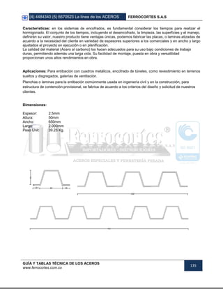 (4) 4484340 (5) 6670523 La línea de los ACEROS FERROCORTES S.A.S
GUÍA Y TABLAS TÉCNICA DE LOS ACEROS
www.ferrocortes.com.co
135
Características: en los sistemas de encofrados, es fundamental considerar los tiempos para realizar el
hormigonado. El conjunto de los tiempos, incluyendo el desencofrado, la limpieza, las superficies y el manejo,
definirán su valor, nuestro producto tiene ventajas únicas, podemos fabricar las placas, o laminas atizadas de
acuerdo a la necesidad del cliente en variedad de espesores superiores a los comerciales y en ancho y largo
ajustados al proyecto en ejecución o en planificación.
La calidad del material (Acero al carbono) los hacen adecuados para su uso bajo condiciones de trabajo
duras, permitiendo además una larga vida. Su facilidad de montaje, puesta en obra y versatilidad
proporcionan unos altos rendimientos en obra.
Aplicaciones: Para entibación con cuadros metálicos, encofrado de túneles, como revestimiento en terrenos
sueltos y disgregados, galerías de ventilación.
Planchas o laminas para la entibación comúnmente usada en ingeniería civil y en la construcción, para
estructura de contención provisional, se fabrica de acuerdo a los criterios del diseño y solicitud de nuestros
clientes.
Dimensiones:
Espesor: 2.5mm
Altura: 50mm
Ancho: 650mm
Largo: 2.000mm
Peso Unit: 39.25 Kg.
 