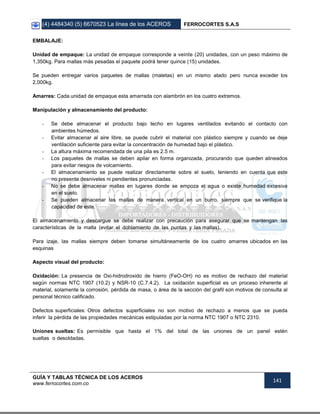 (4) 4484340 (5) 6670523 La línea de los ACEROS FERROCORTES S.A.S
GUÍA Y TABLAS TÉCNICA DE LOS ACEROS
www.ferrocortes.com.co
141
EMBALAJE:
Unidad de empaque: La unidad de empaque corresponde a veinte (20) unidades, con un peso máximo de
1,350kg. Para mallas más pesadas el paquete podrá tener quince (15) unidades.
Se pueden entregar varios paquetes de mallas (maletas) en un mismo atado pero nunca exceder los
2,000kg.
Amarres: Cada unidad de empaque esta amarrada con alambrón en los cuatro extremos.
Manipulación y almacenamiento del producto:
- Se debe almacenar el producto bajo techo en lugares ventilados evitando el contacto con
ambientes húmedos.
- Evitar almacenar al aire libre, se puede cubrir el material con plástico siempre y cuando se deje
ventilación suficiente para evitar la concentración de humedad bajo el plástico.
- La altura máxima recomendada de una pila es 2.5 m.
- Los paquetes de mallas se deben apilar en forma organizada, procurando que queden alineados
para evitar riesgos de volcamiento.
- El almacenamiento se puede realizar directamente sobre el suelo, teniendo en cuenta que este
no presente desniveles ni pendientes pronunciadas.
- No se debe almacenar mallas en lugares donde se empoza el agua o existe humedad excesiva
en el suelo.
- Se pueden almacenar las mallas de manera vertical en un burro, siempre que se verifique la
capacidad de este.
El almacenamiento y descargue se debe realizar con precaución para asegurar que se mantengan las
características de la malla (evitar el doblamiento de las puntas y las mallas).
Para izaje, las mallas siempre deben tomarse simultáneamente de los cuatro amarres ubicados en las
esquinas
Aspecto visual del producto:
Oxidación: La presencia de Oxi-hidrodroxido de hierro (FeO-OH) no es motivo de rechazo del material
según normas NTC 1907 (10.2) y NSR-10 (C.7.4.2). La oxidación superficial es un proceso inherente al
material, solamente la corrosión, pérdida de masa, o área de la sección del grafil son motivos de consulta al
personal técnico calificado.
Defectos superficiales: Otros defectos superficiales no son motivo de rechazo a menos que se pueda
inferir la pérdida de las propiedades mecánicas estipuladas por la norma NTC 1907 o NTC 2310.
Uniones sueltas: Es permisible que hasta el 1% del total de las uniones de un panel estén
sueltas o desoldadas.
 