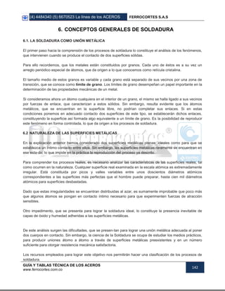 (4) 4484340 (5) 6670523 La línea de los ACEROS FERROCORTES S.A.S
GUÍA Y TABLAS TÉCNICA DE LOS ACEROS
www.ferrocortes.com.co
142
6. CONCEPTOS GENERALES DE SOLDADURA
6.1. LA SOLDADURA COMO UNIÓN METÁLICA
El primer paso hacia la comprensión de los procesos de soldadura lo constituye el análisis de los fenómenos,
que intervienen cuando se produce el contacto de dos superficies sólidas.
Para ello recordemos, que los metales están constituidos por granos. Cada uno de éstos es a su vez un
arreglo periódico especial de átomos, que da origen a lo que conocemos como retícula cristalina.
El tamaño medio de estos granos es variable y cada grano está separado de sus vecinos por una zona de
transición, que se conoce como límite de grano. Los límites de grano desempeñan un papel importante en la
determinación de las propiedades mecánicas de un metal.
Si consideramos ahora un átomo cualquiera en el interior de un grano, el mismo se halla ligado a sus vecinos
por fuerzas de enlace, que caracterizan a estos sólidos. Sin embargo, resulta evidente que los átomos
metálicos, que se encuentran en la superficie libre, no podrían completar sus enlaces. Si en estas
condiciones ponemos en adecuado contacto dos superficies de este tipo, se establecerán dichos enlaces,
constituyendo la superficie así formada algo equivalente a un límite de grano. Es la posibilidad de reproducir
este fenómeno en forma controlada, lo que da origen a los procesos de soldadura.
6.2 NATURALEZA DE LAS SUPERFICIES METÁLICAS
En la explicación anterior hemos considerado dos superficies metálicas planas, ideales como para que se
establezca un íntimo contacto entre ellos. Sin embargo, las superficies metálicas raramente se encuentran en
ese esta-do, lo que impide en la práctica la reproducción del proceso ya descrito.
Para comprender los procesos reales, es necesario analizar las características de las superficies reales, tal
como ocurren en la naturaleza. Cualquier superficie real examinada en la escala atómica es extremadamente
irregular. Está constituida por picos y valles variables entre unos doscientos diámetros atómicos
correspondientes a las superficies más perfectas que el hombre puede preparar, hasta cien mil diámetros
atómicos para superficies desbastadas.
Dado que estas irregularidades se encuentran distribuidas al azar, es sumamente improbable que poco más
que algunos átomos se pongan en contacto íntimo necesario para que experimenten fuerzas de atracción
sensibles.
Otro impedimento, que se presenta para lograr la soldadura ideal, lo constituye la presencia inevitable de
capas de óxido y humedad adheridas a las superficies metálicas.
De este análisis surgen las dificultades, que se presen-tan para lograr una unión metálica adecuada al poner
dos cuerpos en contacto. Sin embargo, la ciencia de la Soldadura se ocupa de estudiar los medios prácticos,
para producir uniones átomo a átomo a través de superficies metálicas preexistentes y en un número
suficiente para otorgar resistencia mecánica satisfactoria.
Los recursos empleados para lograr este objetivo nos permitirán hacer una clasificación de los procesos de
soldadura.
 
