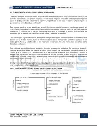 (4) 4484340 (5) 6670523 La línea de los ACEROS FERROCORTES S.A.S
GUÍA Y TABLAS TÉCNICA DE LOS ACEROS
www.ferrocortes.com.co
143
6.3 CLASIFICACIÓN DE LOS PROCESOS DE SOLDADURA
Una forma de lograr el contacto íntimo de dos superficies metálicas para la producción de una soldadura, es
so-meter las mismas a una presión recíproca. Si ésta es de magnitud adecuada, será capaz de romper las
capas de óxido y humedad y deformar la superficie, logrando así el con-tacto necesario. Esto da origen a lo
que se conoce como Soldadura por Presión.
Este proceso puede o no ser asistido por energía térmica, pero debe tenerse en cuenta que, cuando así
ocurre, la temperatura del proceso debe mantenerse por de-bajo del punto de fusión de los materiales que
intervienen. El principal efecto del uso de energía térmica es el de reducir la tensión de fluencia de los
materiales que se sueldan, así como disociar los óxidos y volatilizar la humedad.
Otro camino para lograr la soldadura, es emplear energía térmica para fundir localmente los metales que se
deseen unir y, de esta manera, lograr la eliminación de las capas mencionadas y el íntimo contacto de las
piezas por la fusión y solidificación de los materiales en contacto. General-mente, éste se conoce como
Soldadura por Fusión.
Son múltiples las posibilidades de aplicación de estos procesos de soldadura. Su campo de aplicación
depende, entre otras cosas, del material a soldar, de su espesor, de los requisitos que debe satisfacer la
costura, y de la construcción. La multiplicidad de la ejecución de la costura, tanto en la forma como en el
método y las aplicaciones, ha conducido al desarrollo de muchos procesos en esta técnica. La selección del
proceso más favorable, adecua-do y económico de soldadura presupone el conocimiento de la manera de
ejecutarla y sus peculiaridades.
En el presente Capítulo hacemos una breve descripción de los procesos por Arco Eléctrico más empleados
en el país y también del proceso Oxigas.
6.4 CLASIFICACIÓN GENERAL DE LOS PROCESOS DE SOLDADURA
 