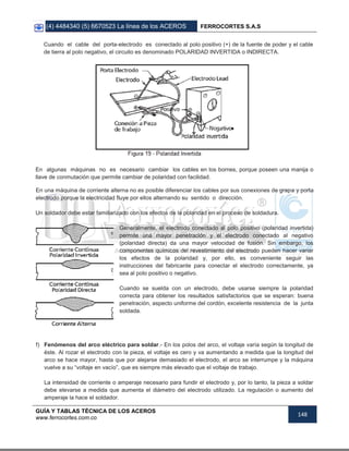 (4) 4484340 (5) 6670523 La línea de los ACEROS FERROCORTES S.A.S
GUÍA Y TABLAS TÉCNICA DE LOS ACEROS
www.ferrocortes.com.co
148
Cuando el cable del porta-electrodo es conectado al polo positivo (+) de la fuente de poder y el cable
de tierra al polo negativo, el circuito es denominado POLARIDAD INVERTIDA o INDIRECTA.
En algunas máquinas no es necesario cambiar los cables en los bornes, porque poseen una manija o
llave de conmutación que permite cambiar de polaridad con facilidad.
En una máquina de corriente alterna no es posible diferenciar los cables por sus conexiones de grapa y porta
electrodo porque la electricidad fluye por ellos alternando su sentido o dirección.
Un soldador debe estar familiarizado con los efectos de la polaridad en el proceso de soldadura.
Generalmente, el electrodo conectado al polo positivo (polaridad invertida)
permite una mayor penetración y el electrodo conectado al negativo
(polaridad directa) da una mayor velocidad de fusión. Sin embargo, los
componentes químicos del revestimiento del electrodo pueden hacer variar
los efectos de la polaridad y, por ello, es conveniente seguir las
instrucciones del fabricante para conectar el electrodo correctamente, ya
sea al polo positivo o negativo.
Cuando se suelda con un electrodo, debe usarse siempre la polaridad
correcta para obtener los resultados satisfactorios que se esperan: buena
penetración, aspecto uniforme del cordón, excelente resistencia de la junta
soldada.
f) Fenómenos del arco eléctrico para soldar.- En los polos del arco, el voltaje varía según la longitud de
éste. Al rozar el electrodo con la pieza, el voltaje es cero y va aumentando a medida que la longitud del
arco se hace mayor, hasta que por alejarse demasiado el electrodo, el arco se interrumpe y la máquina
vuelve a su “voltaje en vacío”, que es siempre más elevado que el voltaje de trabajo.
La intensidad de corriente o amperaje necesario para fundir el electrodo y, por lo tanto, la pieza a soldar
debe elevarse a medida que aumenta el diámetro del electrodo utilizado. La regulación o aumento del
amperaje la hace el soldador.
 