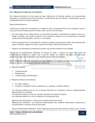 (4) 4484340 (5) 6670523 La línea de los ACEROS FERROCORTES S.A.S
GUÍA Y TABLAS TÉCNICA DE LOS ACEROS
www.ferrocortes.com.co
149
6.5.3 Máquinas de soldar por arco eléctrico
Son máquinas eléctricas, de las cuales se exige -además de la suficiente potencia- las características
favorables y necesarias para el fácil encendido y mantenimiento del arco eléctrico, características que son
indispensables para una buena soldadura.
Estas características son:
Transformar el voltaje de la red eléctrica a un voltaje en vacío, que permita iniciar el arco (voltaje en vacío es
el que suministra la máquina antes de iniciar el arco; varía de 30 a 90 voltios)
• Una vez iniciado el arco, debe permitir una conversión automática e instantánea del voltaje en vacío a un
voltaje de trabajo, que permita mantener el arco (voltaje de trabajo es el que proporciona la máquina
cuando el arco está encendido; varía de 17 a 45 voltios).
• Permitir la regulación de la intensidad de corriente o amperaje necesario para soldar; ese amperaje varía
según el diámetro, espesor de la pieza, posición del trabajo, diámetro del electrodo, etc.
• Asegurar una alimentación constante de corriente, que permita mantener el arco estable.
Además de las características señaladas, una fuente de poder o máquina de soldar debe reunir las
condiciones de resistencia y solidez, que le permita trabajar aun estando sometida a las más duras
exigencias y según las condiciones en que se desenvuelve la labor del soldador.
6.5.3.1 Clases de máquinas de soldar por arco eléctrico: Las máquinas de soldar son clasificadas con
diferentes criterios. Adoptaremos la siguiente clasificación:
a. Máquinas estáticas
 Transformadores.
 Rectificadores.
 Transformadores-Rectificadores.
a. Máquinas rotativas (convertidores)
 De Motor eléctrico.
 De Motor a combustión interna, pudiendo ser: a gasolina o a petróleo (Diesel).
Las máquinas estáticas son las que no poseen elementos en movimiento continuo; excepcionalmente
algunas poseen un ventilador.
Las máquinas rotativas son las que sí poseen elementos en rotación constante.
Las máquinas estáticas a su vez se clasifican en los siguientes tipos:
Máquinas tipo transformador.- Proporcionan corriente alterna para soldar.
Máquinas tipo rectificador.- Son máquinas transformadoras que, mediante rectificadores, transforman la
corriente alterna a corriente continua para soldar.
Equipos transformador-rectificador.- Estas máquinas proporcionan tanto corriente continua como corriente
 