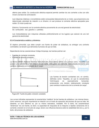(4) 4484340 (5) 6670523 La línea de los ACEROS FERROCORTES S.A.S
GUÍA Y TABLAS TÉCNICA DE LOS ACEROS
www.ferrocortes.com.co
150
alterna para soldar. Su construcción eléctrica especial permite cambiar de una corriente a otra con sólo
mover una llave de conmutación.
Las máquinas rotativas o convertidores están compuestas básicamente de un motor, que proporciona una
determinada velocidad de rotación a un dínamo, el cual produce la corriente eléctrica apropiada para
soldar. El motor puede ser:
Eléctrico, funcionando con la corriente eléctrica proveniente de una red general de electricidad.
De combustión, sea gasolina o petróleo.
Las motosoldadoras son máquinas utilizadas preferentemente en los lugares que carecen de una red
general de electricidad.
6.5.4 Característica estática y dinámica
El objetivo primordial, que debe cumplir una fuente de poder de soldadura, es entregar una corriente
controlable a la tensión que demanda el proceso de que se trate.
Dependiendo de las características Voltaje-Amperaje, las fuentes podrían ser:
• Fuentes de corriente constante.
• Fuentes de tensión constante.
La Norma NEMA (National Electrical Manufacturers Association) define a la primera como: “Aquellas que
poseen una característica Volt-Ampere descendente, entregando una corriente relativamente constante para
cambios moderados en la tensión de la carga”.
Las fuentes de tensión constantes son, en cambio,
definidas como: “Aquellas, en que la característica
Volt-Ampere es esencialmente horizontal,
produciendo una tensión relativamente constante
para cambios modera-dos de la corriente de carga”.
Las curvas indicadas representan la característica “estática” de las fuentes de soldadura. Las mismas tienen,
como veremos, una gran importancia en relación con el modo de operación del proceso de que se trate. No
obstante, un arco eléctrico es, por su misma naturaleza, inestable. Por lo tanto, las características
“dinámicas” de una fuente, es decir, la capacidad de respuesta de la máquina a rápidas variaciones de la
corriente o tensión en el circuito de carga, tienen una influencia decisiva sobre la estabilidad del arco y, por lo
tanto, del proceso de soldadura.
 