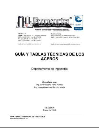 GUÍA Y TABLAS TÉCNICAS DE LOS ACEROS
www.ferrocortes.com.co
GUÍA Y TABLAS TÉCNICAS DE LOS
ACEROS
Departamento de Ingeniería
Compilado por:
Ing. Arley Alberto Peña Puerta
Ing. Hugo Alexander Rendón Marín
MEDELLÍN
Enero de 2013
 
