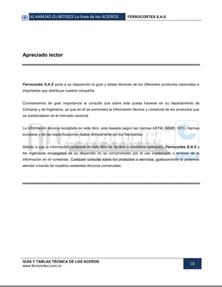 (4) 4484340 (5) 6670523 La línea de los ACEROS FERROCORTES S.A.S
GUÍA Y TABLAS TÉCNICA DE LOS ACEROS
www.ferrocortes.com.co
18
Apreciado lector
Ferrocortes S.A.S pone a su disposición la guía y tablas técnicas de los diferentes productos nacionales e
importados que distribuye nuestra compañía.
Consideramos de gran importancia la consulta que sobre éste pueda hacerse en su departamento de
Compras y de Ingeniería; ya que en él se suministra la información técnica y comercial de los productos que
se comercializan en el mercado nacional.
La información técnica recopilada en este libro, esta basada según las normas ASTM, ASME, NTC, normas
europeas y de las especificaciones dadas directamente por los fabricantes.
Debido a que la información contenida en este libro es de libre y voluntaria aplicación, Ferrocortes S.A.S y
los ingenieros encargados de su desarrollo no se comprometen por el uso inadecuado o erróneo de la
información en él contenida. Cualquier consulta sobre los productos o servicios, gustosamente la podemos
atender a través de nuestros asistentes técnicos comerciales.
 