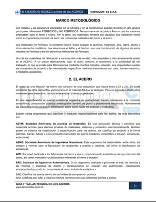 (4) 4484340 (5) 6670523 La línea de los ACEROS FERROCORTES S.A.S
GUÍA Y TABLAS TÉCNICA DE LOS ACEROS
www.ferrocortes.com.co
21
MMAARRCCOO MMEETTOODDOOLLÓÓGGIICCOO
Los metales y las aleaciones empleados en la industria y en la construcción pueden dividirse en dos grupos
principales: Materiales FERROSOS y NO FERROSOS. Ferroso viene de la palabra Ferrum que los romanos
empleaban para el fierro o hierro. Por lo tanto, los materiales ferrosos son aquellos que contienen hierro
como su ingrediente principal; es decir, las numerosas calidades del hierro y el acero.
Los materiales No Ferrosos no contienen hierro. Estos incluyen el aluminio, magnesio, zinc, cobre, plomo y
otros elementos metálicos. Las aleaciones el latón y el bronce, son una combinación de algunos de estos
metales No Ferrosos y se les denomina Aleaciones No Ferrosas.
Uno de los materiales de fabricación y construcción más versátil, más adaptable y más ampliamente usado
es el ACERO. A un precio relativamente bajo, el acero combina la resistencia y la posibilidad de ser
trabajado, lo que se presta para fabricaciones mediante muchos métodos. Además, sus propiedades pueden
ser manejadas de acuerdo a las necesidades específicas mediante tratamientos con calor, trabajo mecánico,
o mediante aleaciones.
22.. EELL AACCEERROO
El acero es una aleación de hierro con carbono en una proporción que oscila entre 0,03 y 2%. Se suele
componer de otros elementos, ya inmersos en el material del que se obtienen. Pero se le pueden añadir otros
materiales para mejorar su dureza, maleabilidad u otras propiedades.
En una especificación se pueden establecer requisitos de soldabilidad, dureza, resistencia a la corrosión
atmosférica, composición química, metalografía, tamaño de grano y propiedades mecánicas. Normalmente
las especificaciones contienen información sobre como hacer los ensayos y evaluarlos.
Existen varios organismos que clasifican y producen especificaciones para los aceros, las más relevantes
son:
ASTM: Sociedad Americana de pruebas de Materiales. Es una asociación técnica y científica que
desarrolla normas para efectuar pruebas de materiales, sistemas y productos internacionalmente, también
posee un sistema de clasificación y especificación para los aceros, los clasifica de acuerdo a la forma
(láminas, barras, tubos) o a los productos fabricados de aceros (calderas, recipientes a presión, estructuras,
entre otras).
ASME: Sociedad Americana de Ingenieros Mecánicos. Este organismo ha desarrollado, entre otros, los
códigos y normas para la fabricación de recipientes a presión y calderas, así como la clasificación de
soldaduras.
AISI: Sociedad dedicada a los fabricantes de hierro y acero, proporcionando estadísticas de la producción del
acero, así como manuales y publicaciones referentes al hierro y el acero.
SAE: Sociedad de Ingenieros Automotrices. Es un organismo dedicado a promover el arte, las ciencias y
las normas y prácticas de diseño y construcciones en relación con automóviles, mecanismos
autopropulsados y todo lo concerniente al ramo, incluida la soldadura.+
SAE: Clasifica los aceros dentro de los límites de composición química
AISI: Colabora con SAE y crea los mismos números pero usa diferentes prefijos y sufijos.
 