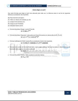 (4) 4484340 (5) 6670523 La línea de los ACEROS FERROCORTES S.A.S
GUÍA Y TABLAS TÉCNICAS DE LOS ACEROS
www.ferrocortes.com.co
244
Cómo elegir un carril
Hay varias formulas para elegir el carril más adecuado para cada uso. La diferencia esta en cual de los siguientes
factores es considerado más importante.
[Q]: Peso lineal del carril (kg/m)
[T]: Tráfico en millones de toneladas por año
[L]: Longitud entre traviesas (cm)
[P]: Carga por eje (Toneladas)
[V]: Velocidad máxima (km/h)
a. Fórmula del profesor Shulga / cuando [T] es alto.
Q = 31.046 x T
0.203
b. Fórmula del profesor Shajunianz / adecuadas para líneas ferroviarias con valores altos de [P], [T] y [V].
Q = a (1 + T
1/4)
) (1 + 0.012 V)
2/3
P
2/3
c. Fórmula modificada de FCAB. Cuando [P] es considerado el factor más importante.
Q = 10.7093 (P + 0.0000386 x P x V
2
)
2/3
0.49605206
d. Fórmula de la cumbre del ferrocarril del Cairo / para cargas estáticas. No tiene en cuenta el efecto dinámico del
incremento de la carga por causa de la velocidad.
Q = 2.5 P
e. Fórmula del profesor Yershov / Sólo considera la velocidad máxima.
Q = Vmax / .2.2
 