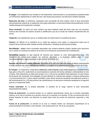 (4) 4484340 (5) 6670523 La línea de los ACEROS FERROCORTES S.A.S
GUÍA Y TABLAS TÉCNICAS DE LOS ACEROS
www.ferrocortes.com.co
252
El apagar: Una calefacción que consiste en del tratamiento uniformemente a una temperatura predeterminada
y el refrescarse rápidamente en medio del aire o del líquido para producir una estructura cristalina deseada.
Reducción del área: La diferencia, expresada como porcentaje del área original, entre el área seccionada
transversalmente original de un espécimen de prueba extensible y el área seccionada transversalmente mínima
medida después de la separación completa.
Acero bordeado: Un acero con poco carbono que tiene bastante óxido del hierro para dar una evolución
continua del monóxido de carbono durante la solidificación que da un borde del material virtualmente libre de
vacíos.
Tapajunta: Una imperfección que es un pedazo plano de metal rodó en la superficie de acero.
Costura: Un defecto en la superficie de un metal que aparece como grieta. La experiencia indica que la
mayoría de las costuras están creadas durante refrescarse o reheating de estructuras echadas.
Semi-Matado – acero. Acero incompleto desoxidado que contiene bastante oxígeno disuelto para reaccionar
con el carbón al monóxido de carbono de la forma a la contracción compensada de la solidificación.
Spheroidize recuece: Un tipo especial de recocido que requiere un ciclo extremadamente largo. Este
tratamiento se utiliza para producir los carburos globulares y la suavidad máxima para la mejor
manufacturabilidad en algunos grados, o para mejorar formability frío.
Bastidor del filamento (colada continua): Operación en la cual una forma del molde se dibuja continuamente
a través del fondo del molde mientras que solidifica. La longitud no es determinada por dimensiones del molde.
El Templar: Un tratamiento crítico de la calefacción uniformemente a una cierta temperatura predeterminada
bajo gama crítica (A1), sosteniendo en esa temperatura al período del tiempo señalado y refrescándose en aire
o líquido. Este tratamiento se utiliza para producir uno o más de los resultados finals siguientes: A) para relevar
las tensiones del martensite como-apagado, B) para ablandar el material para trabajar a máquina subsecuente
o el funcionamiento frío, C) para mejorar ductilidad y para relevar tensiones resultando del tratamiento anterior o
del funcionamiento frío, y D) para producir las características o la estructura mecánicas deseadas en el segundo
paso de un tratamiento doble.
Fuerza extensible: En la prueba extensible, el cociente de la carga máxima al área seccionada
transversalmente original.
Punto de producción: La primera tensión en un material, generalmente menos que la tensión alcanzable
máxima, en la cual un aumento en la tensión ocurre sin un aumento en la tensión. Si hay una disminución de la
tensión después de rendir, una distinción se puede hacer entre los puntos de producción superiores y más
bajos.
Fuerza de la producción: La tensión en la cual un material exhibe una desviación especificada de la
proporcionalidad de la tensión y de la tensión. Una compensación de .2% es de uso general
 