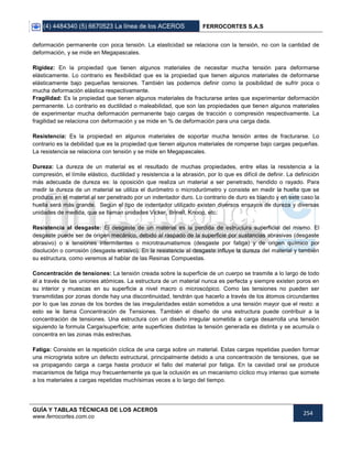 (4) 4484340 (5) 6670523 La línea de los ACEROS FERROCORTES S.A.S
GUÍA Y TABLAS TÉCNICAS DE LOS ACEROS
www.ferrocortes.com.co
254
deformación permanente con poca tensión. La elasticidad se relaciona con la tensión, no con la cantidad de
deformación, y se mide en Megapascales.
Rigidez: En la propiedad que tienen algunos materiales de necesitar mucha tensión para deformarse
elásticamente. Lo contrario es flexibilidad que es la propiedad que tienen algunos materiales de deformarse
elásticamente bajo pequeñas tensiones. También las podemos definir como la posibilidad de sufrir poca o
mucha deformación elástica respectivamente.
Fragilidad: Es la propiedad que tienen algunos materiales de fracturarse antes que experimentar deformación
permanente. Lo contrario es ductilidad o maleabilidad, que son las propiedades que tienen algunos materiales
de experimentar mucha deformación permanente bajo cargas de tracción o compresión respectivamente. La
fragilidad se relaciona con deformación y se mide en % de deformación para una carga dada.
Resistencia: Es la propiedad en algunos materiales de soportar mucha tensión antes de fracturarse. Lo
contrario es la debilidad que es la propiedad que tienen algunos materiales de romperse bajo cargas pequeñas.
La resistencia se relaciona con tensión y se mide en Megapascales.
Dureza: La dureza de un material es el resultado de muchas propiedades, entre ellas la resistencia a la
compresión, el límite elástico, ductilidad y resistencia a la abrasión, por lo que es difícil de definir. La definición
más adecuada de dureza es: la oposición que realiza un material a ser penetrado, hendido o rayado. Para
medir la dureza de un material se utiliza el durómetro o microdurómetro y consiste en medir la huella que se
produce en el material al ser penetrado por un indentador duro. Lo contrario de duro es blando y en este caso la
huella será más grande. Según el tipo de indentador utilizado existen diversos ensayos de dureza y diversas
unidades de medida, que se llaman unidades Vicker, Brinell, Knoop, etc.
Resistencia al desgaste: El desgaste de un material es la perdida de estructura superficial del mismo. El
desgaste puede ser de origen mecánico, debido al raspado de la superficie por sustancias abrasivas (desgaste
abrasivo) o a tensiones intermitentes o microtraumatismos (desgaste por fatiga) y de origen químico por
disolución o corrosión (desgaste erosivo). En la resistencia al desgaste influye la dureza del material y también
su estructura, como veremos al hablar de las Resinas Compuestas.
Concentración de tensiones: La tensión creada sobre la superficie de un cuerpo se trasmite a lo largo de todo
él a través de las uniones atómicas. La estructura de un material nunca es perfecta y siempre existen poros en
su interior y muescas en su superficie a nivel macro o microscópico. Como las tensiones no pueden ser
transmitidas por zonas donde hay una discontinuidad, tendrán que hacerlo a través de los átomos circundantes
por lo que las zonas de los bordes de las irregularidades están sometidos a una tensión mayor que el resto: a
esto se le llama Concentración de Tensiones. También el diseño de una estructura puede contribuir a la
concentración de tensiones. Una estructura con un diseño irregular sometida a carga desarrolla una tensión
siguiendo la formula Carga/superficie; ante superficies distintas la tensión generada es distinta y se acumula o
concentra en las zonas más estrechas.
Fatiga: Consiste en la repetición cíclica de una carga sobre un material. Estas cargas repetidas pueden formar
una microgrieta sobre un defecto estructural, principalmente debido a una concentración de tensiones, que se
va propagando carga a carga hasta producir el fallo del material por fatiga. En la cavidad oral se produce
mecanismos de fatiga muy frecuentemente ya que la oclusión es un mecanismo cíclico muy intenso que somete
a los materiales a cargas repetidas muchísimas veces a lo largo del tiempo.
 