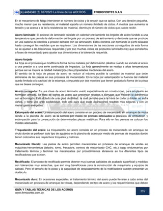 (4) 4484340 (5) 6670523 La línea de los ACEROS FERROCORTES S.A.S
GUÍA Y TABLAS TÉCNICAS DE LOS ACEROS
www.ferrocortes.com.co
255
En el mecanismo de fatiga intervienen el número de ciclos y la tensión que se aplica. Con una tensión pequeña,
mucho menor que su resistencia, el material soporta un número ilimitado de ciclos. A medida que aumenta la
tensión y se acerca a la de la resistencia del material, disminuye el número de ciclos que puede recibir.
Acero laminado: El proceso de laminado consiste en calentar previamente los lingotes de acero fundido a una
temperatura que permita la deformación del lingote por un proceso de estiramiento y desbaste que se produce
en una cadena de cilindros a presión llamado tren de laminación. Estos cilindros van formando el perfil deseado
hasta conseguir las medidas que se requieran. Las dimensiones de las secciones conseguidas de esta forma
no se ajustan a las tolerancias requeridas y por eso muchas veces los productos laminados hay que someterlos
a fases de mecanizado para ajustar sus dimensiones a la tolerancia requerida.
Acero forjado
La forja es el proceso que modifica la forma de los metales por deformación plástica cuando se somete al acero
a una presión o a una serie continuada de impactos. La forja generalmente se realiza a altas temperaturas
porque así se mejora la calidad metalúrgica y las propiedades mecánicas del acero.
El sentido de la forja de piezas de acero es reducir al máximo posible la cantidad de material que debe
eliminarse de las piezas en sus procesos de mecanizado. En la forja por estampación la fluencia del material
queda limitada a la cavidad de la estampa, compuesta por dos matrices que tienen grabada la forma de la pieza
que se desea conseguir.
Acero corrugado: Es una clase de acero laminado usado especialmente en construcción, para emplearlo en
hormigón armado. Se trata de barras de acero que presentan resaltos o corrugas que mejoran la adherencia
con el hormigón. Está dotado de una gran ductilidad, la cual permite que a la hora de cortar y doblar no sufra
daños, y tiene una gran soldabilidad, todo ello para que estas operaciones resulten más seguras y con un
menor gasto energético.
Estampado del acero: La estampación del acero consiste en un proceso de mecanizado sin arranque de viruta
donde a la plancha de acero se la somete por medio de prensas adecuadas a procesos de embutición y
estampación para la consecución de determinadas piezas metálicas. Para ello en las prensas se colocan los
moldes adecuados.
Troquelación del acero: La troquelación del acero consiste en un proceso de mecanizado sin arranque de
viruta donde se perforan todo tipo de agujeros en la plancha de acero por medio de prensas de impactos donde
tienen colocados sus respectivos troqueles y matrices.
Mecanizado blando: Las piezas de acero permiten mecanizarse en procesos de arranque de virutas en
máquinas-herramientas (taladro, torno, fresadora, centros de mecanizado CNC, etc.) luego endurecerlas por
tratamiento térmico y terminar los mecanizados por procedimientos abrasivos en los diferentes tipos de
rectificadoras que existen.
Rectificado: El proceso de rectificado permite obtener muy buenas calidades de acabado superficial y medidas
con tolerancias muy estrechas, que son muy beneficiosas para la construcción de maquinaria y equipos de
calidad. Pero el tamaño de la pieza y la capacidad de desplazamiento de la rectificadora pueden presentar un
obstáculo.
Mecanizado duro: En ocasiones especiales, el tratamiento térmico del acero puede llevarse a cabo antes del
mecanizado en procesos de arranque de virutas, dependiendo del tipo de acero y los requerimientos que deben
 