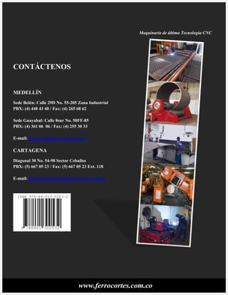 www.ferrocortes.com.co
CONTÁCTENOS
MEDELLÍN
Sede Belén: Calle 29D No. 55-205 Zona Industrial
PBX: (4) 448 43 40 / Fax: (4) 265 68 62
Sede Guayabal: Calle 8sur No. 50FF-85
PBX: (4) 361 06 06 / Fax: (4) 255 30 33
E-mail: ferrocortes@ferrocortes.com.co
CARTAGENA
Diagonal 30 No. 54-98 Sector Ceballos
PBX: (5) 667 05 23 / Fax: (5) 667 05 23 Ext. 118
E-mail: ferrocortescartagena@ferrocortes.com.co
Maquinaria de última Tecnología CNC
 