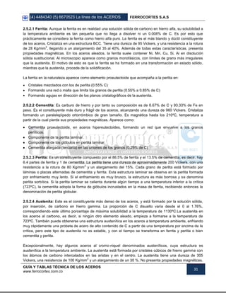 (4) 4484340 (5) 6670523 La línea de los ACEROS FERROCORTES S.A.S
GUÍA Y TABLAS TÉCNICA DE LOS ACEROS
www.ferrocortes.com.co
31
2.5.2.1 Ferrita: Aunque la ferrita es en realidad una solución sólida de carbono en hierro alfa, su solubilidad a
la temperatura ambiente es tan pequeña que no llega a disolver ni un 0.008% de C. Es por esto que
prácticamente se considera la ferrita como hierro alfa puro. La ferrita es el más blando y dúctil constituyente
de los aceros. Cristaliza en una estructura BCC. Tiene una dureza de 95 Vickers, y una resistencia a la rotura
de 28 Kg/mm
2
, llegando a un alargamiento del 35 al 40%. Además de todas estas características, presenta
propiedades magnéticas. En los aceros aleados, la ferrita suele contener Ni, Mn, Cu, Si, Al en disolución
sólida sustitucional. Al microscopio aparece como granos monofásicos, con límites de grano más irregulares
que la austenita. El motivo de esto es que la ferrita se ha formado en una transformación en estado sólido,
mientras que la austenita, procede de la solidificación.
La ferrita en la naturaleza aparece como elemento proeutectoide que acompaña a la perlita en:
 Cristales mezclados con los de perlita (0.55% C)
 Formando una red o malla que limita los granos de perlita (0.55% a 0.85% de C)
 Formando agujas en dirección de los planos cristalográficos de la austenita.
2.5.2.2 Cementita: Es carburo de hierro y por tanto su composición es de 6.67% de C y 93.33% de Fe en
peso. Es el constituyente más duro y frágil de los aceros, alcanzando una dureza de 960 Vickers. Cristaliza
formando un paralelepípedo ortorrómbico de gran tamaño. Es magnética hasta los 210ºC, temperatura a
partir de la cual pierde sus propiedades magnéticas. Aparece como:
 Cementita proeutectoide, en aceros hipereutectoides, formando un red que envuelve a los granos
perlíticos.
 Componente de la perlita laminar.
 Componente de los glóbulos en perlita laminar.
 Cementita alargada (terciaria) en las uniones de los granos (0.25% de C)
2.5.2.3 Perlita: Es un constituyente compuesto por el 86.5% de ferrita y el 13.5% de cementita, es decir, hay
6.4 partes de ferrita y 1 de cementita. La perlita tiene una dureza de aproximadamente 200 Vickers, con una
resistencia a la rotura de 80 Kg/mm
2
y un alargamiento del 15%. Cada grano de perlita está formado por
láminas o placas alternadas de cementita y ferrita. Esta estructura laminar se observa en la perlita formada
por enfriamiento muy lento. Si el enfriamiento es muy brusco, la estructura es más borrosa y se denomina
perlita sorbítica. Si la perlita laminar se calienta durante algún tiempo a una temperatura inferior a la crítica
(723ºC), la cementita adopta la forma de glóbulos incrustados en la masa de ferrita, recibiendo entonces la
denominación de perlita globular.
2.5.2.4 Austenita: Este es el constituyente más denso de los aceros, y está formado por la solución sólida,
por inserción, de carbono en hierro gamma. La proporción de C disuelto varía desde el 0 al 1.76%,
correspondiendo este último porcentaje de máxima solubilidad a la temperatura de 1130ºC.La austenita en
los aceros al carbono, es decir, si ningún otro elemento aleado, empieza a formarse a la temperatura de
723ºC. También puede obtenerse una estructura austenítica en los aceros a temperatura ambiente, enfriando
muy rápidamente una probeta de acero de alto contenido de C a partir de una temperatura por encima de la
crítica, pero este tipo de austenita no es estable, y con el tiempo se transforma en ferrita y perlita o bien
cementita y perlita.
Excepcionalmente, hay algunos aceros al cromo-niquel denominados austeníticos, cuya estructura es
austenítica a la temperatura ambiente. La austenita está formada por cristales cúbicos de hierro gamma con
los átomos de carbono intercalados en las aristas y en el centro. La austenita tiene una dureza de 305
Vickers, una resistencia de 100 Kg/mm
2
y un alargamiento de un 30 %. No presenta propiedades magnéticas.
 