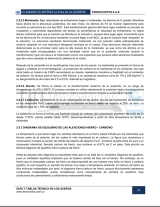 (4) 4484340 (5) 6670523 La línea de los ACEROS FERROCORTES S.A.S
GUÍA Y TABLAS TÉCNICA DE LOS ACEROS
www.ferrocortes.com.co
32
2.5.2.5 Martensita: Bajo velocidades de enfriamiento bajas o moderadas, los átomos de C pueden difundirse
hacia afuera de la estructura austenítica. De este modo, los átomos de Fe se mueven ligeramente para
convertir su estructura en una tipo BCC. Esta transformación gamma-alfa tiene lugar mediante un proceso de
nucleación y crecimiento dependiente del tiempo (si aumentamos la velocidad de enfriamiento no habrá
tiempo suficiente para que el carbono se difunda en la solución y, aunque tiene lugar algún movimiento local
de los átomos de Fe, la estructura resultante no podrá llagar a ser BCC, ya que el carbono está “atrapado” en
la solución). La estructura resultante denominada martensita, es una solución sólida sobresaturada de
carbono atrapado en una estructura tetragonal centrada en el cuerpo. Esta estructura reticular altamente
distorsionada es la principal razón para la alta dureza de la martensita, ya que como los átomos en la
martensita están empaquetados con una densidad menor que en la austenita, entonces durante la
transformación (que nos lleva a la martensita) ocurre una expansión que produce altos esfuerzos localizados
que dan como resultado la deformación plástica de la matriz.
Después de la cementita es el constituyente más duro de los aceros. La martensita se presenta en forma de
agujas y cristaliza en la red tetragonal. La proporción de carbono en la martensita no es constante, sino que
varía hasta un máximo de 0.89% aumentando su dureza, resistencia mecánica y fragilidad con el contenido
de carbono. Su dureza está en torno a 540 Vickers, y su resistencia mecánica varía de 175 a 250 Kg/mm
2
y
su alargamiento es del orden del 2.5 al 0.5%. Además es magnética.
2.5.2.6 Bainita: Se forma la bainita en la transformación isoterma de la austenita, en un rango de
temperaturas de 250 a 550ºC. El proceso consiste en enfriar rápidamente la austenita hasta una temperatura
constante, manteniéndose dicha temperatura hasta la transformación total de la austenita en bainita.
2.5.2.7 Ledeburita: La ledeburita no es un constituyente de los aceros, sino de las fundiciones. Se encuentra
en las aleaciones Fe-C cuando el porcentaje de carbono en hierro aleado es superior al 25%, es decir, un
contenido total de 1.76% de carbono.
La ledeburita se forma al enfriar una fundición líquida de carbono (de composición alrededor del 4.3% de C)
desde 1130ºC, siendo estable hasta 723ºC, descomponiéndose a partir de esta temperatura en ferrita y
cementita
2.5.3 DIAGRAMA DE EQUILIBRIO DE LAS ALEACIONES HIERRO - CARBONO
La temperatura a que tienen lugar los cambios alotrópicos en el hierro estará influida por los elementos que
forman parte de la aleación, de los cuales el más importante es el carbono. La figura que mostramos a
continuación muestra la porción de interés del sistema de aleación Fe-C. Contiene la parte entre Fe puro y un
compuesto intersticial, llamado carburo de hierro, que contiene un 6.67% de C en peso. Esta porción se
llamará diagrama de equilibrio hierro-carburo de hierro.
Antes de estudiar este diagrama es importante notar que no se trata de un verdadero diagrama de equilibrio,
pues un verdadero equilibrio implicaría que no hubiera cambio de fase con el tiempo. Sin embargo, es un
hecho que el compuesto carburo de hierro se descompondrá de una manera muy lenta en hierro y carbono
(grafito), lo cual requerirá un período de tiempo muy largo a temperatura ambiente. El carburo de hierro se
dice entonces metaestable; por tanto, el diagrama hierro-carburo de hierro, aunque técnicamente representa
condiciones metaestables, puede considerarse como representante de cambios en equilibrio, bajo
condiciones de calentamiento y enfriamiento relativamente lentas.
 