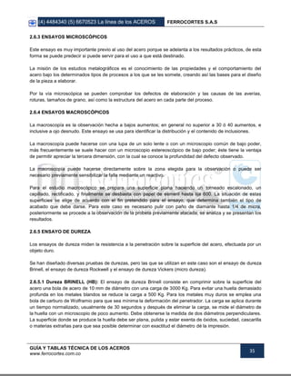 (4) 4484340 (5) 6670523 La línea de los ACEROS FERROCORTES S.A.S
GUÍA Y TABLAS TÉCNICA DE LOS ACEROS
www.ferrocortes.com.co
35
2.6.3 ENSAYOS MICROSCÓPICOS
Este ensayo es muy importante previo al uso del acero porque se adelanta a los resultados prácticos, de esta
forma se puede predecir si puede servir para el uso a que está destinado.
La misión de los estudios metalográficos es el conocimiento de las propiedades y el comportamiento del
acero bajo los determinados tipos de procesos a los que se les somete, creando así las bases para el diseño
de la pieza a elaborar.
Por la vía microscópica se pueden comprobar los defectos de elaboración y las causas de las averías,
roturas, tamaños de grano, así como la estructura del acero en cada parte del proceso.
2.6.4 ENSAYOS MACROSCÓPICOS
La macroscopía es la observación hecha a bajos aumentos; en general no superior a 30 ó 40 aumentos, e
inclusive a ojo desnudo. Este ensayo se usa para identificar la distribución y el contenido de inclusiones.
La macroscopía puede hacerse con una lupa de un solo lente o con un microscopio común de bajo poder,
más frecuentemente se suele hacer con un microscopio estereoscópico de bajo poder; éste tiene la ventaja
de permitir apreciar la tercera dimensión, con la cual se conoce la profundidad del defecto observado.
La macroscopía puede hacerse directamente sobre la zona elegida para la observación o puede ser
necesario previamente sensibilizar la falla mediante un reactivo.
Para el estudio macroscópico se prepara una superficie plana haciendo un torneado escalonado, un
cepillado, rectificado, y finalmente se desbasta con papel de esmeril hasta lija 600. La situación de estas
superficies se elige de acuerdo con el fin pretendido para el ensayo, que determina también el tipo de
acabado que debe darse. Para este caso es necesario pulir con paño de diamante hasta 1/4 de micra,
posteriormente se procede a la observación de la probeta previamente atacada, se analiza y se presentan los
resultados.
2.6.5 ENSAYO DE DUREZA
Los ensayos de dureza miden la resistencia a la penetración sobre la superficie del acero, efectuada por un
objeto duro.
Se han diseñado diversas pruebas de durezas, pero las que se utilizan en este caso son el ensayo de dureza
Brinell, el ensayo de dureza Rockwell y el ensayo de dureza Vickers (micro dureza).
2.6.5.1 Dureza BRINELL (HB): El ensayo de dureza Brinell consiste en comprimir sobre la superficie del
acero una bola de acero de 10 mm de diámetro con una carga de 3000 Kg. Para evitar una huella demasiado
profunda en los metales blandos se reduce la carga a 500 Kg. Para los metales muy duros se emplea una
bola de carburo de Wolframio para que sea mínima la deformación del penetrador. La carga se aplica durante
un tiempo normalizado, usualmente de 30 segundos y después de eliminar la carga, se mide el diámetro de
la huella con un microscopio de poco aumento. Debe obtenerse la medida de dos diámetros perpendiculares.
La superficie donde se produce la huella debe ser plana, pulida y estar exenta de óxidos, suciedad, cascarilla
o materias extrañas para que sea posible determinar con exactitud el diámetro dé la impresión.
 
