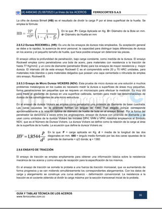 (4) 4484340 (5) 6670523 La línea de los ACEROS FERROCORTES S.A.S
GUÍA Y TABLAS TÉCNICA DE LOS ACEROS
www.ferrocortes.com.co
36
La cifra de dureza Brinell (HB) es el resultado de dividir la carga P por el área superficial de la huella. Se
emplea la fórmula:
En la que: P= Carga Aplicada en Kg. D= Diámetro de la Bola en mm.
d= Diámetro de Huella en mm
2.6.5.2 Dureza ROCKWELL (HR): Es uno de los ensayos de dureza más empleados. Su aceptación general
se debe a la rapidez, la ausencia de error personal, la capacidad para distinguir bajas diferencias de dureza
en los aceros y el pequeño tamaño de huella, que hace posible ensayar sin deteriorar las piezas.
El ensayo utiliza la profundidad de penetración, bajo carga constante, como medida de la dureza. El ensayo
Rockwell emplea como penetradores una bola de acero, para materiales con resistencia a la tracción de
hasta 77 Kg/mm2, y un cono de diamante (penetrador Brale) para los ensayos de mayor resistencia y mayor
dureza. El intervalo útil de este ensayo Rockwell C es el comprendido entre 20 y 70 HRC unidades, para
materiales más blandos o para materiales delgados que posean una capa cementada o nitrurada de emplea
otro ensayo, Rockwell B.
2.6.5.3 Ensayo de Micro Dureza VICKERS (NDV): Esta prueba de micro dureza es una solución a muchos
problemas metalúrgicos en los cuales es necesario medir la dureza a superficies de áreas muy pequeñas,
forma penetraciones tan pequeñas que se requiere un microscopio para efectuar la medición. Es muy útil
para medir el gradiente de dureza en una superficie calibrada, también para medir las determinaciones de
dureza de los constituyentes de una micro estructura.
En el ensayo de dureza Vickers se emplea como penetrador una pirámide de diamante de base cuadrada.
Las caras opuestas de la pirámide forman un ángulo de 1360. Fue elegido porque corresponde
aproximadamente a la relación óptima de diámetro de huella de bola en el ensayo Brinell. Por la forma del
penetrador se denomina a veces entre los anglosajones, ensayo de dureza con pirámide de diamante y se
usan como símbolos de la dureza Vickers las iniciales DPH, VHN o VPH; nosotros empleamos el Símbolo
NDV, que es el Número de Dureza Vickers. La dureza Vickers se define como la relación de la carga al área
de la superficie de la huella. La ecuación que define la dureza Vickers es:
En la que: P = carga aplicada en Kg. d = media de la longitud de las dos
diagonales en mm. 680 = ángulo medio formado por las dos caras opuestas de la
pirámide de diamante = q/2 donde; q = 1360
2.6.6 ENSAYO DE TRACCIÓN
El ensayo de tracción se emplea ampliamente para obtener una información básica sobre la resistencia
mecánica de los aceros y como ensayo de recepción para la especificación de los mismos.
En el ensayo de tracción se somete la probeta a una fuerza de tracción monoaxial, que va aumentando de
forma progresiva y se van midiendo simultáneamente los correspondientes alargamientos. Con los datos de
carga y alargamiento se construye una curva esfuerzo - deformación convencional. La resistencia a la
tracción es el cociente obtenido al dividir la carga máxima por la sección transversal inicial de la probeta.
 