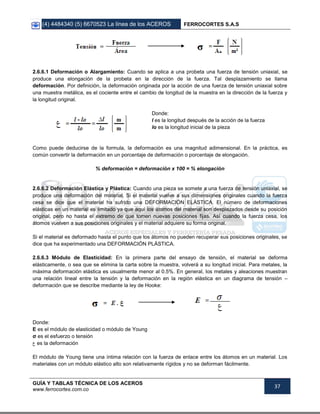 (4) 4484340 (5) 6670523 La línea de los ACEROS FERROCORTES S.A.S
GUÍA Y TABLAS TÉCNICA DE LOS ACEROS
www.ferrocortes.com.co
37
2.6.6.1 Deformación o Alargamiento: Cuando se aplica a una probeta una fuerza de tensión uniaxial, se
produce una elongación de la probeta en la dirección de la fuerza. Tal desplazamiento se llama
deformación. Por definición, la deformación originada por la acción de una fuerza de tensión uniaxial sobre
una muestra metálica, es el cociente entre el cambio de longitud de la muestra en la dirección de la fuerza y
la longitud original.
Donde:
l es la longitud después de la acción de la fuerza
lo es la longitud inicial de la pieza
Como puede deducirse de la formula, la deformación es una magnitud adimensional. En la práctica, es
común convertir la deformación en un porcentaje de deformación o porcentaje de elongación.
% deformación = deformación x 100 = % elongación
2.6.6.2 Deformación Elástica y Plástica: Cuando una pieza se somete a una fuerza de tensión uniaxial, se
produce una deformación del material. Si el material vuelve a sus dimensiones originales cuando la fuerza
cesa se dice que el material ha sufrido una DEFORMACIÓN ELÁSTICA. El número de deformaciones
elásticas en un material es limitado ya que aquí los átomos del material son desplazados desde su posición
original, pero no hasta el extremo de que tomen nuevas posiciones fijas. Así cuando la fuerza cesa, los
átomos vuelven a sus posiciones originales y el material adquiere su forma original.
Si el material es deformado hasta el punto que los átomos no pueden recuperar sus posiciones originales, se
dice que ha experimentado una DEFORMACIÓN PLÁSTICA.
2.6.6.3 Módulo de Elasticidad: En la primera parte del ensayo de tensión, el material se deforma
elásticamente, o sea que se elimina la carta sobre la muestra, volverá a su longitud inicial. Para metales, la
máxima deformación elástica es usualmente menor al 0.5%. En general, los metales y aleaciones muestran
una relación lineal entre la tensión y la deformación en la región elástica en un diagrama de tensión –
deformación que se describe mediante la ley de Hooke:
Donde:
E es el módulo de elasticidad o módulo de Young
σ es el esfuerzo o tensión
‫ﻉ‬ es la deformación
El módulo de Young tiene una íntima relación con la fuerza de enlace entre los átomos en un material. Los
materiales con un módulo elástico alto son relativamente rígidos y no se deforman fácilmente.
 