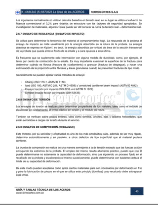 (4) 4484340 (5) 6670523 La línea de los ACEROS FERROCORTES S.A.S
GUÍA Y TABLAS TÉCNICA DE LOS ACEROS
www.ferrocortes.com.co
40
Los ingenieros normalmente no utilizan cálculos basados en tensión real, en su lugar se utiliza el esfuerzo de
fluencia convencional al 0,2% para diseños de estructura con los factores de seguridad apropiados. En
investigación de materiales, algunas veces puede ser útil conocer la curva de tensión real – deformación real.
2.6.7 ENSAYO DE RESILENCIA (ENSAYO DE IMPACTO)
Se utiliza para determinar la tendencia del material al comportamiento frágil. La respuesta de la probeta al
ensayo de impacto se mide usualmente por la energía absorbida en la rotura de la probeta. La energía
absoluta se expresa en Kg/cm², es decir, la energía absorbida por unidad de área de la sección transversal
de la probeta que queda entre el fondo de la entalla y a cara opuesta a esta última.
Es frecuente que se suplemente esta información con alguna medida de ductilidad, como, por ejemplo, el
tanto por ciento de contracción de la entalla. Es muy importante examinar la superficie de la fractura para
determinar cuándo es fibrosa (fractura de cizallamiento) o granular (fractura de despegue), y hacer una
estimulación de la proporción entre fibrosas y áreas granulares cuando se presentan fracturas de tipo mixto.
Generalmente se pueden aplicar varios métodos de ensayo:
- Charpy (ISO 179-1, ASTM D 6110)
- Izod (ISO 180, ASTM D 256, ASTM D 4508) y 'unnotched cantilever beam impact' (ASTM D 4812)
- Ensayo tracción por impacto (ISO 8256 und ASTM D 1822)
- Dynstat ensayo flexión por impacto (DIN 53435)
2.6.8 ENSAYO DE TORSIÓN
Los ensayos de torsión se realizan para determinar propiedades de los metales, tales como el módulo de
elasticidad en cizallamiento, el límite elástico en torsión y el módulo de rotura.
También se verifican sobre piezas enteras, tales como tornillos, árboles, ejes y taladros helicoidales, que
están sometidas a cargas de torsión durante el servicio.
2.6.9 ENSAYOS DE COMPRESIÓN (RECALQUE)
Este método, por su sencillez y efectividad es uno de los más empleados pues, además de ser muy rápido,
determina automáticamente y en paralelo, a otros defectos de tipo superficial que el material pudiera
contener.
La prueba de compresión se realiza de una manera semejante a la de tensión excepto que las fuerzas actúan
empujando los extremos de la probeta. El empleo del mismo resulta altamente práctico, puesto que con él
puede determinarse no solamente la capacidad de deformación, sino que siguiendo un proceso fijado en el
recalcado de la probeta y escalonando el mismo sucesivamente, puede determinarse con bastante certeza el
límite de su capacidad de deformación.
De este modo pueden aceptarse como aptos ciertos materiales para ser procesados por deformación en frío
y para la fabricación de piezas en el que se utiliza este principio (tornillos) cuyo recalcado debe sobrepasar
este límite.
 