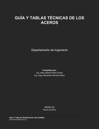 GUÍA Y TABLAS TÉCNICAS DE LOS ACEROS
www.ferrocortes.com.co
GUÍA Y TABLAS TÉCNICAS DE LOS
ACEROS
Departamento de Ingeniería
Compilado por:
Ing. Arley Alberto Peña Puerta
Ing. Hugo Alexander Rendón Marín
MEDELLÍN
Enero de 2013
 