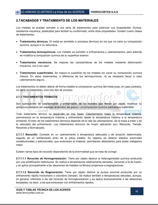 (4) 4484340 (5) 6670523 La línea de los ACEROS FERROCORTES S.A.S
GUÍA Y TABLAS TÉCNICA DE LOS ACEROS
www.ferrocortes.com.co
41
22..77AACCAABBAADDOOSS YY TTRRAATTAAMMIIEENNTTOO DDEE LLOOSS MMAATTEERRIIAALLEESS
Los metales se pueden someter a una serie de tratamientos para potenciar sus propiedades: Dureza,
resistencia mecánica, plasticidad para facilitar su conformado, entre otras propiedades. Existen cuatro clases
de tratamientos:
 Tratamientos térmicos. El metal es sometido a procesos térmicos en los que no varía su composición
química, aunque sí su estructura.
 Tratamientos termoquímicos. Los metales se someten a enfriamientos y calentamientos, pero además
se modifica la composición química de su superficie exterior.
 Tratamientos mecánicos. Se mejoran las características de los metales mediante deformación
mecánica, con o sin calor.
 Tratamientos superficiales. Se mejora la superficie de los metales sin variar su composición química
másica. En estos tratamientos, a diferencia de los termoquímicos, no es necesario llevar a cabo
calentamiento alguno.
Los tratamientos no deben alterar de forma notable la composición química del metal pues, en caso contrario,
no sería un tratamiento, sino otro tipo de proceso.
2.7.1 TRATAMIENTOS TÉRMICOS
Son operaciones de calentamiento y enfriamiento de los metales que tienen por objeto modificar su
estructura cristalina (en especial, el tamaño del grano). La composición química permanece inalterable.
Todo tratamiento térmico se desarrolla en tres fases: Calentamiento hasta la temperatura máxima,
permanencia en la temperatura máxima y enfriamiento desde la temperatura máxima a la temperatura
ambiente. El éxito de los tratamientos térmicos depende de la rata de calentamiento, de la masa a tratar y de
la velocidad del enfriamiento. Los tratamientos térmicos de mayor aplicación son: Recocido, Temple,
Revenido y Normalizado.
2.7.1.1 Recocido: Consiste en un calentamiento a temperatura adecuada y de duración determinada,
seguido de un enfriamiento lento de la pieza tratada. Su objetivo es destruir estados anormales
constitucionales y estructurales, que endurecen el material, permitiendo ablandarlos para poder trabajarlos
mejor.
Existen varios tipos de recocido dependiendo de la anormalidad que se trata de corregir.
2.7.1.1.1 Recocido de Homogeneización: Tiene por objeto destruir la heterogeneidad química producida
por una solidificación defectuosa. Se realiza a temperaturas relativamente elevadas, cercanas a la de fusión,
y se aplica principalmente a las aleaciones de metales no férreos propensos a segregaciones.
2.7.1.1.2 Recocido de Regeneración: Tiene por objeto destruir la dureza anormal producida por un
enfriamiento rápido involuntario o voluntario (temple). Se realiza también a temperaturas elevadas, aunque,
en general, inferiores a las del recocido de homogeneización y se aplica exclusivamente a las aleaciones
templadas, es decir, a las que endurecen con enfriamientos rápidos.
 