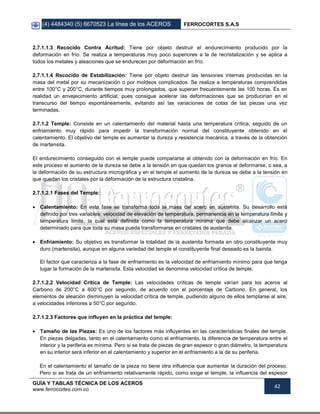(4) 4484340 (5) 6670523 La línea de los ACEROS FERROCORTES S.A.S
GUÍA Y TABLAS TÉCNICA DE LOS ACEROS
www.ferrocortes.com.co
42
2.7.1.1.3 Recocido Contra Acritud: Tiene por objeto destruir el endurecimiento producido por la
deformación en frío. Se realiza a temperaturas muy poco superiores a la de recristalización y se aplica a
todos los metales y aleaciones que se endurecen por deformación en frío.
2.7.1.1.4 Recocido de Estabilización: Tiene por objeto destruir las tensiones internas producidas en la
masa del metal por su mecanización o por moldeos complicados. Se realiza a temperaturas comprendidas
entre 100°C y 200°C, durante tiempos muy prolongados, que superan frecuentemente las 100 horas. Es en
realidad un envejecimiento artificial, pues consigue acelerar las deformaciones que se producirían en el
transcurso del tiempo espontáneamente, evitando así las variaciones de cotas de las piezas una vez
terminadas.
2.7.1.2 Temple: Consiste en un calentamiento del material hasta una temperatura crítica, seguido de un
enfriamiento muy rápido para impedir la transformación normal del constituyente obtenido en el
calentamiento. El objetivo del temple es aumentar la dureza y resistencia mecánica, a través de la obtención
de martensita.
El endurecimiento conseguido con el temple puede compararse al obtenido con la deformación en frío. En
este proceso el aumento de la dureza se debe a la tensión en que quedan los granos al deformarse, o sea, a
la deformación de su estructura micrográfica y en el temple el aumento de la dureza se debe a la tensión en
que quedan los cristales por la deformación de la estructura cristalina.
2.7.1.2.1 Fases del Temple:
 Calentamiento: En esta fase se transforma toda la masa del acero en austenita. Su desarrollo está
definido por tres variables: velocidad de elevación de temperatura, permanencia en la temperatura límite y
temperatura limite, la cual está definida como la temperatura mínima que debe alcanzar un acero
determinado para que toda su masa pueda transformarse en cristales de austenita.
 Enfriamiento: Su objetivo es transformar la totalidad de la austenita formada en otro constituyente muy
duro (martensita), aunque en alguna variedad del temple el constituyente final deseado es la bainita.
El factor que caracteriza a la fase de enfriamiento es la velocidad de enfriamiento mínimo para que tenga
lugar la formación de la martensita. Esta velocidad se denomina velocidad crítica de temple.
2.7.1.2.2 Velocidad Crítica de Temple: Las velocidades críticas de temple varían para los aceros al
Carbono de 200°C a 600°C por segundo, de acuerdo con el porcentaje de Carbono. En general, los
elementos de aleación disminuyen la velocidad crítica de temple, pudiendo alguno de ellos templarse al aire,
a velocidades inferiores a 50°C por segundo.
2.7.1.2.3 Factores que influyen en la práctica del temple:
 Tamaño de las Piezas: Es uno de los factores más influyentes en las características finales del temple.
En piezas delgadas, tanto en el calentamiento como el enfriamiento, la diferencia de temperatura entre el
interior y la periferia es mínima. Pero si se trata de piezas de gran espesor o gran diámetro, la temperatura
en su interior será inferior en el calentamiento y superior en el enfriamiento a la de su periferia.
En el calentamiento el tamaño de la pieza no tiene otra influencia que aumentar la duración del proceso.
Pero si se trata de un enfriamiento relativamente rápido, como exige el temple, la influencia del espesor
 