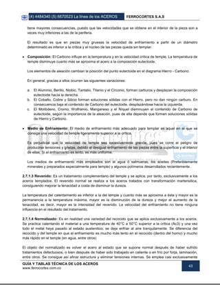 (4) 4484340 (5) 6670523 La línea de los ACEROS FERROCORTES S.A.S
GUÍA Y TABLAS TÉCNICA DE LOS ACEROS
www.ferrocortes.com.co
43
tiene mayores consecuencias, puesto que las velocidades que se obtiene en el interior de la pieza son a
veces muy inferiores a las de la periferia.
El resultado es que en piezas muy gruesas la velocidad de enfriamiento a partir de un diámetro
determinado es inferior a la crítica y el núcleo de las piezas queda sin templar.
 Composición: El Carbono influye en la temperatura y en la velocidad crítica de temple. La temperatura de
temple disminuye cuanto más se aproxima el acero a la composición eutectoide.
Los elementos de aleación cambian la posición del punto eutectoide en el diagrama Hierro - Carbono.
En general, gracias a ellos ocurren las siguientes variaciones:
a. El Aluminio, Berilio, Niobio, Tantalio, Titanio y el Circonio, forman carburos y desplazan la composición
eutectoide hacia la derecha.
b. El Cobalto, Cobre y Silicio forman soluciones sólidas con el Hierro, pero no dan ningún carburo. En
consecuencia baja el contenido de Carbono del eutectoide, desplazándose hacia la izquierda.
c. El Molibdeno, Cromo, Wolframio, Manganeso y el Níquel disminuyen el contenido de Carbono de
eutectoide, según la importancia de la aleación, pues de ella depende que formen soluciones sólidas
de Hierro y Carbono.
 Medio de Enfriamiento: El medio de enfriamiento más adecuado para templar es aquel en el que se
consiga una velocidad de temple ligeramente superior a la crítica.
Es perjudicial que la velocidad de temple sea excesivamente grande, pues se corre el peligro de
producirse tensiones y grietas, debido al desigual enfriamiento de las piezas entre la superficie y el interior
de ellas. Si el enfriamiento es lento, es más uniforme.
Los medios de enfriamiento más empleados son el agua ó salmueras, los aceites (Preferiblemente
minerales y preparados especialmente para temple) y algunos polímeros desarrollados recientemente.
2.7.1.3 Revenido: Es un tratamiento complementario del temple y se aplica, por tanto, exclusivamente a los
aceros templados. El revenido normal se realiza a los aceros tratados con transformación martensitica,
consiguiendo mejorar la tenacidad a costa de disminuir la dureza.
La temperatura del calentamiento es inferior a la del temple y cuanto más se aproxima a ésta y mayor es la
permanencia a la temperatura máxima, mayor es la disminución de la dureza y mejor el aumento de la
tenacidad, es decir, mayor es la intensidad del revenido. La velocidad del enfriamiento no tiene ninguna
influencia en el resultado del tratamiento.
2.7.1.4 Normalizado: Es en realidad una variedad del recocido que se aplica exclusivamente a los aceros.
Se practica calentando el material a una temperatura de 40°C a 50°C superior a la critica (Ac3) y una vez
todo el metal haya pasado al estado austenitico, se deja enfriar al aire tranquilamente. Se diferencia del
recocido y del temple en que el enfriamiento es mucho más lento en el recocido (dentro del horno) y mucho
más rápido en el temple (en agua, entre otros)
El objeto del normalizado es volver el acero al estado que se supone normal después de haber sufrido
tratamientos defectuosos, o bien después de haber sido trabajado en caliente o en frío por forja, laminación,
entre otros. Se consigue así afinar estructura y eliminar tensiones internas. Se emplea casi exclusivamente
 