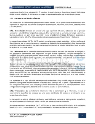 (4) 4484340 (5) 6670523 La línea de los ACEROS FERROCORTES S.A.S
GUÍA Y TABLAS TÉCNICA DE LOS ACEROS
www.ferrocortes.com.co
44
para aceros al carbono de baja aleación. El resultado de este tratamiento depende del espesor de la pieza,
debido a que la velocidad de enfriamiento es mayor en las piezas delgadas que en las piezas gruesas.
2.7.2 TRATAMIENTOS TÉRMOQUÍMICOS
Son operaciones de calentamiento y enfriamientos de los metales, con la aportación de otros elementos a las
superficies de las piezas. Actualmente se emplean la cementación, nitruración, cianuración, carbonitruración
y la sulfinuzación.
2.7.2.1 Cementación: Consiste en carburar una capa superficial del acero, rodeándola de un producto
carburante y calentándolo a temperatura adecuada. Una vez terminada la operación, se templa y se reviene
la pieza, quedando con gran dureza superficial y buena tenacidad en el núcleo. Se hace en los aceros de
bajo carbono, inferior al 0.30%, utilizándose también aceros aleados con Níquel, Cromo y Molibdeno.
La operación se realiza a 850°C a 950°C, es decir, con el acero en estado austenitico y el hierro en forma de
Hierro Gamma, que es cuando tiene mayor capacidad de disolución del carburo de hierro. Una vez adsorbido
el carbono por la capa periférica del acero, tienen lugar un proceso de difusión del carbono hacia el interior
de la pieza en función del tiempo.
2.7.2.2 Nitruración: Es un tratamiento de endurecimiento superficial del acero por absorción de nitrógeno, a
una temperatura determinada. Este proporciona una gran dureza superficial y una gran resistencia a la
corrosión sin que se produzcan grandes deformaciones. Se utiliza no sólo para endurecer superficialmente
las piezas de maquinarias como cigüeñales, sino también herramientas, como brocas, cuyo rendimiento
mejora notablemente.
Obtienen durezas muy elevadas, superiores a los 1000 Vickers (78 HRC), confiere resistencia a la corrosión
del agua dulce, agua salada, atmósferas húmedas, entre otras. No produce deformación en la pieza. Tiene el
inconveniente que solo se puede nitrurar aceros especiales y que es un tratamiento muy costoso. Mantiene la
dureza conseguida a temperaturas de trabajo cercanas a los 500°C. La operación se realiza calentando las
piezas a unos 500°C en una corriente de amoniaco durante uno a cuatro días, en la cual el amoniaco se
disocia con el calor. La dureza se atribuye a la formación del nitruro de hierro (Fe2N) en la capa exterior y
Fe3N en las capas interiores.
Los espesores de la capa nitrurada más empleados varían entre 0.20 y 0.70mm, según la duración de la
operación, consiguiendo aproximadamente un espesor de 0.30mm por día. El operar a bajas temperaturas es
una ventaja de la nitruración pues así no hay aumento del tamaño del grano ni es preciso someter las piezas
a ningún tratamiento posterior, bastando en el peor de los casos a un ligero rectificado.
2.7.2.3 Cianuración: Es un tratamiento intermedio entre la cementación y la nitruración, ya que el
endurecimiento superficial se consigue por una acción combinada del carbono y el nitrógeno a una
temperatura determinada.
La cianuración no sólo se utiliza para endurecer superficialmente a aceros de bajo contenido en carbono,
sino aceros de aleación media cuyo núcleo interesa que quede con buena resistencia.
Se realiza calentando las piezas de 750°C a 950°C en un baño de cianuro sódico (30 – 40%), carbonato
sódico (30 – 40%) y cloruro sódico (20 – 30%), la temperatura de fusión del baño es de unos 600°C.
 
