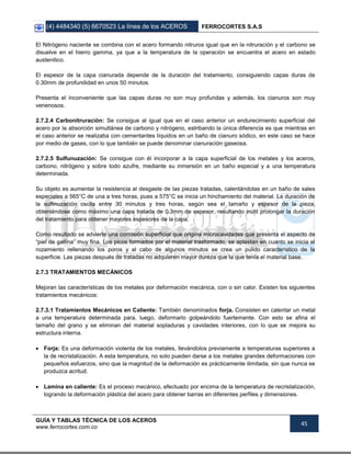 (4) 4484340 (5) 6670523 La línea de los ACEROS FERROCORTES S.A.S
GUÍA Y TABLAS TÉCNICA DE LOS ACEROS
www.ferrocortes.com.co
45
El Nitrógeno naciente se combina con el acero formando nitruros igual que en la nitruración y el carbono se
disuelve en el hierro gamma, ya que a la temperatura de la operación se encuentra el acero en estado
austenitico.
El espesor de la capa cianurada depende de la duración del tratamiento, consiguiendo capas duras de
0.30mm de profundidad en unos 50 minutos.
Presenta el inconveniente que las capas duras no son muy profundas y además, los cianuros son muy
venenosos.
2.7.2.4 Carbonitruración: Se consigue al igual que en el caso anterior un endurecimiento superficial del
acero por la absorción simultánea de carbono y nitrógeno, estribando la única diferencia es que mientras en
el caso anterior se realizaba con cementantes líquidos en un baño de cianuro sódico, en este caso se hace
por medio de gases, con lo que también se puede denominar cianuración gaseosa.
2.7.2.5 Sulfunuzación: Se consigue con él incorporar a la capa superficial de los metales y los aceros,
carbono, nitrógeno y sobre todo azufre, mediante su inmersión en un baño especial y a una temperatura
determinada.
Su objeto es aumentar la resistencia al desgaste de las piezas tratadas, calentándolas en un baño de sales
especiales a 565°C de una a tres horas, pues a 575°C se inicia un hinchamiento del material. La duración de
la sulfinuzación oscila entre 30 minutos y tres horas, según sea el tamaño y espesor de la pieza,
obteniéndose como máximo una capa tratada de 0.3mm de espesor, resultando inútil prolongar la duración
del tratamiento para obtener mayores espesores de la capa.
Como resultado se advierte una corrosión superficial que origina microcavidades que presenta el aspecto de
“piel de gallina” muy fina. Los picos formados por el material trasformado, se aplastan en cuanto se inicia el
rozamiento rellenando los poros y al cabo de algunos minutos se crea un pulido característico de la
superficie. Las piezas después de tratadas no adquieren mayor dureza que la que tenía el material base.
2.7.3 TRATAMIENTOS MECÁNICOS
Mejoran las características de los metales por deformación mecánica, con o sin calor. Existen los siguientes
tratamientos mecánicos:
2.7.3.1 Tratamientos Mecánicos en Caliente: También denominados forja. Consisten en calentar un metal
a una temperatura determinada para, luego, deformarlo golpeándolo fuertemente. Con esto se afina el
tamaño del grano y se eliminan del material sopladuras y cavidades interiores, con lo que se mejora su
estructura interna.
 Forja: Es una deformación violenta de los metales, llevándolos previamente a temperaturas superiores a
la de recristalización. A esta temperatura, no solo pueden darse a los metales grandes deformaciones con
pequeños esfuerzos, sino que la magnitud de la deformación es prácticamente ilimitada, sin que nunca se
produzca acritud.
 Lamina en caliente: Es el proceso mecánico, efectuado por encima de la temperatura de recristalización,
logrando la deformación plástica del acero para obtener barras en diferentes perfiles y dimensiones.
 