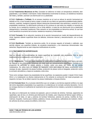 (4) 4484340 (5) 6670523 La línea de los ACEROS FERROCORTES S.A.S
GUÍA Y TABLAS TÉCNICA DE LOS ACEROS
www.ferrocortes.com.co
46
2.7.3.2 Tratamientos Mecánicos en frio: Consisten en deformar el metal a la temperatura ambiente, bien
golpeándolo, o por trefilado o laminación. Estos tratamientos incrementan la dureza y la resistencia mecánica
del metal y, también, acarrean una disminución en su plasticidad.
2.7.3.2.1 Calibrado o Trefilado: Es el proceso mecánico en el cual se reduce la sección transversal por
estirado en frío, al ser forzada la barra a pasar a través de una hilera con geometría predeterminada (platina,
redondo, cuadrado, hexágono) logrando obtener tolerancias dimensionales más estrechas y variación en sus
propiedades mecánicas. La deformación profunda en frío produce en casi todos los metales un aumento de
su dureza, de su resistencia mecánica y de su límite elástico, a costa de una disminución de su plasticidad
(alargamiento) y tenacidad (resiliencia). Esta variación en las propiedades se denomina acritud, la cual trae
como beneficios el aumento de la dureza, resistencia mecánica y límite elástico.
2.7.3.2.2 Torneado: Es la reducción mecánica de la sección transversal por medio del desprendimiento de
viruta, logrando obtener superficies libres de defectos, tensiones internas y descarburización, con un buen
acabado.
2.7.3.2.3 Rectificado: También se denomina pulido. Es el proceso seguido al torneado o calibrado, que
permite obtener una superficie brillante, de excelente presentación y con tolerancias dimensionales más
estrechas. Regularmente se usan máquinas rectificadoras sin puntos.
2.7.4 TRATAMIENTOS SUPERFICIALES
Aquí se incluyen los procedimientos de mejora superficial de materiales más empleados. Dos de estos
tratamientos es la metalización y el cromado duro.
2.7.4.1 Metalización: Tiene por objeto depositar un metal sobre la superficie de otro metal base y por esto,
las mejoras en las propiedades mecánicas del metal base son exclusivamente superficiales. Consiste en la
proyección de partículas en estado plástico o fundido, sobre una pieza, por medio de una pistola
metalizadora. Se utiliza tanto en trabajos de reparación como para piezas de nueva construcción como
recargue de ejes, reparación de piezas fundidas, protección de piezas contra el desgaste, protección contra
la corrosión atmosférica y mejora en acabados, entre otros.
Tiene como ventajas mejorar las propiedades de las superficies, los espesores pueden ir desde 0.3mm hasta
20mm y la metalización se efectúa relativamente en frio evitando la contracción del metal proyectado con
respecto a la base. No se deben exponer las piezas metalizadas a choques directos.
2.7.4.2 Cromado Duro: Es un proceso electrolítico que con arreglo a una técnica especial confiere a la capa
del cromo depositado propiedades muy superiores a la obtenida por el cromado corriente decorativo. Con él
se consigue disminuir el coeficiente de rozamiento de la superficie de los metales y aumentar la resistencia al
desgaste.
Se utiliza en la fabricación de motores de explosión, para el cromado de cilindros. Camisas, segmentos de
cigüeñales, ejes de leva, en cilindros para fabricación de metales, para máquinas de fabricar papel, teñidos y
estampación de telas, en ejes y pistones de bombas hidráulicas, pistones de prensa, martillos de forja,
matrices, troqueles, machos para metales y plásticos, brocas, escariadoras, calibradores de medición, interior
de cañones de armas y piezas de artillería, entre otros.
 