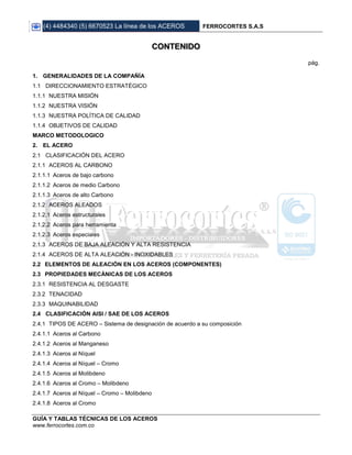 (4) 4484340 (5) 6670523 La línea de los ACEROS FERROCORTES S.A.S
GUÍA Y TABLAS TÉCNICAS DE LOS ACEROS
www.ferrocortes.com.co
CONTENIDO
pág.
1. GENERALIDADES DE LA COMPAÑÍA
1.1 DIRECCIONAMIENTO ESTRATÉGICO
1.1.1 NUESTRA MISIÓN
1.1.2 NUESTRA VISIÓN
1.1.3 NUESTRA POLÍTICA DE CALIDAD
1.1.4 OBJETIVOS DE CALIDAD
MARCO METODOLOGICO
2. EL ACERO
2.1 CLASIFICACIÓN DEL ACERO
2.1.1 ACEROS AL CARBONO
2.1.1.1 Aceros de bajo carbono
2.1.1.2 Aceros de medio Carbono
2.1.1.3 Aceros de alto Carbono
2.1.2 ACEROS ALEADOS
2.1.2.1 Aceros estructurales
2.1.2.2 Aceros para herramienta
2.1.2.3 Aceros especiales
2.1.3 ACEROS DE BAJA ALEACIÓN Y ALTA RESISTENCIA
2.1.4 ACEROS DE ALTA ALEACIÓN - INOXIDABLES
2.2 ELEMENTOS DE ALEACIÓN EN LOS ACEROS (COMPONENTES)
2.3 PROPIEDADES MECÁNICAS DE LOS ACEROS
2.3.1 RESISTENCIA AL DESGASTE
2.3.2 TENACIDAD
2.3.3 MAQUINABILIDAD
2.4 CLASIFICACIÓN AISI / SAE DE LOS ACEROS
2.4.1 TIPOS DE ACERO – Sistema de designación de acuerdo a su composición
2.4.1.1 Aceros al Carbono
2.4.1.2 Aceros al Manganeso
2.4.1.3 Aceros al Níquel
2.4.1.4 Aceros al Níquel – Cromo
2.4.1.5 Aceros al Molibdeno
2.4.1.6 Aceros al Cromo – Molibdeno
2.4.1.7 Aceros al Níquel – Cromo – Molibdeno
2.4.1.8 Aceros al Cromo
 