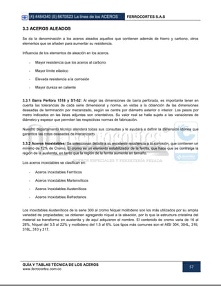 (4) 4484340 (5) 6670523 La línea de los ACEROS FERROCORTES S.A.S
GUÍA Y TABLAS TÉCNICA DE LOS ACEROS
www.ferrocortes.com.co
57
33..33 AACCEERROOSS AALLEEAADDOOSS
Se da la denominación a los aceros aleados aquellos que contienen además de hierro y carbono, otros
elementos que se añaden para aumentar su resistencia.
Influencia de los elementos de aleación en los aceros.
- Mayor resistencia que los aceros al carbono
- Mayor límite elástico
- Elevada resistencia a la corrosión
- Mayor dureza en caliente
3.3.1 Barra Perfora 1518 y ST-52: Al elegir las dimensiones de barra perforada, es importante tener en
cuenta las tolerancias de cada serie dimensional y norma, en vistas a la obtención de las dimensiones
deseadas de terminación por mecanizado, según se centre por diámetro exterior o interior. Los pesos por
metro indicados en las listas adjuntas son orientativos. Su valor real se halla sujeto a las variaciones de
diámetro y espesor que permiten las respectivas normas de fabricación.
Nuestro departamento técnico atenderá todas sus consultas y le ayudará a definir la dimensión idónea que
garantice las cotas deseadas de mecanizado.
3.3.2 Aceros Inoxidables: Se seleccionan debido a su excelente resistencia a la corrosión, que contienen un
mínimo de 12% de Cromo. El cromo es un elemento estabilizador de la ferrita, que hace que se contraiga la
región de la austenita, en tanto que la región de la ferrita aumente en tamaño.
Los aceros inoxidables se clasifican en:
- Aceros Inoxidables Ferríticos
- Aceros Inoxidables Martensíticos
- Aceros Inoxidables Austeníticos
- Aceros Inoxidables Refractarios
Los inoxidables Austeníticos de la serie 300 al cromo Níquel molibdeno son los más utilizados por su amplia
variedad de propiedades; se obtienen agregando níquel a la aleación, por lo que la estructura cristalina del
material se transforma en austenita y de aquí adquieren el nombre. El contenido de cromo varia de 16 al
28%, Níquel del 3.5 al 22% y molibdeno del 1.5 al 6%. Los tipos más comunes son el AISI 304, 304L, 316,
316L, 310 y 317.
 