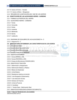(4) 4484340 (5) 6670523 La línea de los ACEROS FERROCORTES S.A.S
GUÍA Y TABLAS TÉCNICAS DE LOS ACEROS
www.ferrocortes.com.co
2.4.1.9 Aceros al Cromo – Vanadio
2.4.1.10 Aceros al Silicio – Manganeso
2.4.2 RESUMEN DE CLASIFICACIÓN AISI / SAE DE LOS ACEROS
2.5 CONSTITUCIÓN DE LAS ALEACIONES HIERRO - CARBONO
2.5.1 FORMAS ALOTRÓPICAS DEL HIERRO
2.5.2 ALEACIONES HIERRO - CARBONO
2.5.2.1 Ferrita
2.5.2.2 Cementita
2.5.2.3 Perlita
2.5.2.4 Austenita
2.5.2.5 Martensita
2.5.2.6 Bainita
2.5.2.7 Ledeburita
2.5.3 DIAGRAMA DE EQUILIBRIO DE LAS ALEACIONES Fe - C
2.5.3.1 Diagrama Fe - C
2.6 ENSAYOS PARA DETERMINAR LAS CARACTERÍSTICAS DE LOS ACEROS
2.6.1 ANÁLISIS QUÍMICO
2.6.2 ENSAYOS METALOGRÁFICOS
2.6.3 ENSAYOS MICROSCÓPICOS
2.6.4 ENSAYOS MACROSCÓPIOCOS
2.6.5 ENSAYOS DE DUREZA
2.6.5.1 Dureza BRINELL (HB)
2.6.5.2 Dureza ROCKWELL (HR)
2.6.5.3 Ensayo de Microdureza VICKERS (NDV)
2.6.6 ENSAYOS DE TRACCIÓN
2.6.6.1 Deformación o Alargamiento
2.6.6.2 Deformación Elástica y Plástica
2.6.6.3 Módulo de Elasticidad
2.6.6.4 Límite Elástico
2.6.6.5 Resistencia máxima a la tención
2.6.6.6 % de Elongación (Estiramiento)
2.6.6.7 % de reducción de área
2.6.6.8 Esfuerzo de Fluencia
2.6.6.9 Límite de Fluencia
2.6.6.10 Ductilidad
2.6.6.11 Tensión Real – Deformación Real
2.6.7 ENSAYOS DE RESILENCIA (ENSAYO DE IMPACTO)
 