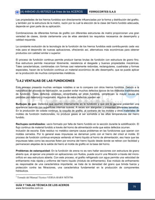 (4) 4484340 (5) 6670523 La línea de los ACEROS FERROCORTES S.A.S
GUÍA Y TABLAS TÉCNICA DE LOS ACEROS
www.ferrocortes.com.co
79
Las propiedades de los hierros fundidos son directamente influenciadas por la forma y distribución del grafito,
y también por la estructura de la matriz, razón por la cuál la elección de la clase del hierro fundido adecuada,
depende en gran parte de su aplicación.
Combinaciones de diferentes formas de grafito con diferentes estructuras de matriz proporcionan una gran
variedad de clases, donde ciertamente una de ellas atenderá los requisitos necesarios de desempeño y
calidad requerida.
La constante evolución de la tecnología de la fundición de los hierros fundidos está contribuyendo cada vez
más para el desarrollo de nuevas aplicaciones, ofreciendo así, alternativas más económicas para obtener
productos con calidad similar o superior.
El proceso de fundición continua permite producir barras brutas de fundición con estructura de grano fino.
Esa estructura permite mecanizar libremente, resistencia al desgaste y buenas propiedades mecánicas.
Tales características, combinadas con formas casi netamente redondas, rectangulares, cuadradas y formas
especiales, hacen de la fundición continua un material económico de alto desempeño, que se puede aplicar
en la producción de muchos componentes metálicos.
2
3.4.2 VENTAJAS DE LAS FUNDICIONES
Este proceso presenta muchas ventajas notables si se lo compara con otros hierros fundidos. Debido a la
naturaleza del proceso de fabricación, se pueden evitar muchos defectos típicos de los métodos tradicionales
de fundición. Tales defectos costosos, encontrados en otros fundidos, constituyen la mayor causa de
pérdidas por deterioro y maquinado. Algunos de estos defectos pueden ser:
Burbujas de gas: Defectos que ocurren internamente en la fundición y que por lo general presentan una
apariencia redonda con superficies internas suaves. A veces son alargadas y presentan diferentes tamaños.
En la producción de colada continua, la coquilla de grafito, al contrario de los moldes y otros materiales de
moldeo de fundición tradicionales, no produce gases al ser sometida a las altas temperaturas del hierro
fundido.
Rechupes centralizados: vacío formado por falta de hierro fundido en la sección durante la solidificación. El
flujo continuo de material fundido a través del horno de alimentación evita que estos defectos ocurran.
Inclusión de escoria: Este residuo no metálico siempre causa problemas en las fundiciones que operan con
moldes cerrados. Por lo general esas impurezas se derraman junto con el hierro del crisol al molde. El
proceso de fundición continua empieza vertiendo el hierro líquido al horno de alimentación, eso hace que las
impurezas tales como las escorias floten por encima del hierro líquido desde donde se retiran con facilidad y
permanecen alejadas de la salida de hierro al molde de grafito en la base del horno.
Problemas de estanqueidad: En la fundición de arena no es raro hallar secciones con estructura de grano
abierto que, al ejercer una presión en aplicaciones con fluidos, puede ocurrir una filtración a través del micro-
orificio en esa estructura abierta. Con este proceso, el grafito refrigerado con agua permite una velocidad de
enfriamiento más rápida y uniforme del hierro líquido (módulo de enfriamiento). Ese módulo de enfriamiento
es responsable de una característica importante; se trata de la densidad del grano que brinda fuerza y
protección contra las filtraciones, una característica fundamental en la producción de componentes
hidráulicos.
2
Tomado del Manual Técnico VERSA-BAR® MT0706
 