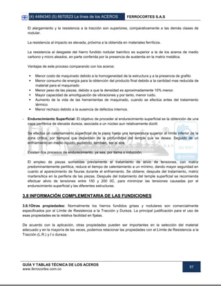 (4) 4484340 (5) 6670523 La línea de los ACEROS FERROCORTES S.A.S
GUÍA Y TABLAS TÉCNICA DE LOS ACEROS
www.ferrocortes.com.co
97
El alargamiento y la resistencia a la tracción son superiores, comparativamente a las demás clases de
nodular.
La resistencia al impacto es elevada, próxima a la obtenida en materiales ferríticos.
La resistencia al desgaste del hierro fundido nodular bainítico es superior a la de los aceros de medio
carbono y micro aleados, en parte conferida por la presencia de austenita en la matriz metálica.
Ventajas de este proceso comparando con los aceros:
 Menor costo de maquinado debido a la homogeneidad de la estructura y a la presencia de grafito
 Menor consumo de energía para la obtención del producto final debido a la cantidad mas reducida de
material para el maquinado
 Menor peso de las piezas, debido a que la densidad es aproximadamente 10% menor.
 Mayor capacidad de amortiguación de vibraciones y por tanto, menor ruido.
 Aumento de la vida de las herramientas de maquinado, cuando se efectúa antes del tratamiento
térmico.
 Menor rechazo debido a la ausencia de defectos internos.
- Endurecimiento Superficial: El objetivo de proceder al endurecimiento superficial es la obtención de una
capa periférica de elevada dureza, asociada a un núcleo aun relativamente dúctil.
Se efectúa un calentamiento superficial de la pieza hasta una temperatura superior al límite inferior de la
zona crítica, por tiempos que dependen de la profundidad del temple que se desea. Seguido de un
enfriamiento en medio líquido, pudiendo, también, ser al aire.
Existen dos procesos de endurecimiento, ya sea, por llama o inducción.
El empleo de piezas sometidas previamente al tratamiento de alivio de tensiones, con matriz
predominantemente perlítica, reduce el tiempo de calentamiento a un mínimo, dando mayor seguridad en
cuanto al aparecimiento de fisuras durante el enfriamiento. Se obtiene; después del tratamiento, matriz
martensítica en la periferia de las piezas. Después del tratamiento del temple superficial se recomienda
efectuar alivio de tensiones entre 150 y 200 0C, para minimizar las tensiones causadas por el
endurecimiento superficial y las diferentes estructuras.
33..88 IINNFFOORRMMAACCIIÓÓNN CCOOMMPPLLEEMMEENNTTAARRIIAA DDEE LLAASS FFUUNNDDIICCIIOONNEESS
3.8.1Otras propiedades: Normalmente los hierros fundidos grises y nodulares son comercialmente
especificados por el Límite de Resistencia a la Tracción y Dureza. La principal justificación para el uso de
esas propiedades es la relativa facilidad en fijalas.
De acuerdo con la aplicación, otras propiedades pueden ser importantes en la selección del material
adecuado y en la mayoría de las veces, podemos relacionar las propiedades con el Límite de Resistencia a la
Tracción (L.R.) y / o dureza.
 