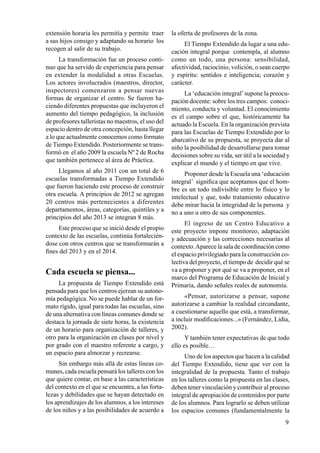 9
extensión horaria les permitía y permite traer
a sus hijos consigo y adaptando su horario los
recogen al salir de su trabajo.
La transformación fue un proceso conti-
nuo que ha servido de experiencia para pensar
en extender la modalidad a otras Escuelas.
Los actores involucrados (maestros, director,
inspectores) comenzaron a pensar nuevas
formas de organizar el centro. Se fueron ha-
ciendo diferentes propuestas que incluyeron el
aumento del tiempo pedagógico, la inclusión
de profesores talleristas no maestros, el uso del
espacio dentro de otra concepción, hasta llegar
a lo que actualmente conocemos como formato
de Tiempo Extendido. Posteriormente se trans-
formó en el año 2009 la escuela Nº 2 de Rocha
que también pertenece al área de Práctica.
Llegamos al año 2011 con un total de 6
escuelas transformadas a Tiempo Extendido
que fueron haciendo este proceso de construir
otra escuela. A principios de 2012 se agregan
20 centros más pertenecientes a diferentes
departamentos, áreas, categorías, quintiles y a
principios del año 2013 se integran 8 más.
Este proceso que se inició desde el propio
contexto de las escuelas, continúa fortalecién-
dose con otros centros que se transformarán a
fines del 2013 y en el 2014.
Cada escuela se piensa...
La propuesta de Tiempo Extendido está
pensada para que los centros ejerzan su autono-
mía pedagógica. No se puede hablar de un for-
mato rígido, igual para todas las escuelas, sino
de una alternativa con líneas comunes donde se
destaca la jornada de siete horas, la existencia
de un horario para organización de talleres, y
otro para la organización en clases por nivel y
por grado con el maestro referente a cargo, y
un espacio para almorzar y recrearse.
Sin embargo más allá de estas líneas co-
munes, cada escuela pensará los talleres con los
que quiere contar, en base a las características
del contexto en el que se encuentra, a las forta-
lezas y debilidades que se hayan detectado en
los aprendizajes de los alumnos, a los intereses
de los niños y a las posibilidades de acuerdo a
la oferta de profesores de la zona.
El Tiempo Extendido da lugar a una edu-
cación integral porque contempla, al alumno
como un todo, una persona: sensibilidad,
afectividad, raciocinio, volición, o sean cuerpo
y espíritu: sentidos e inteligencia; corazón y
carácter.
La ‘educación integral’supone la preocu-
pación docente: sobre los tres campos: conoci-
miento, conducta y voluntad. El conocimiento
es el campo sobre el que, históricamente ha
actuado la Escuela. En la organización prevista
para las Escuelas de Tiempo Extendido por lo
abarcativo de su propuesta, se proyecta dar al
niño la posibilidad de desarrollarse para tomar
decisiones sobre su vida, ser útil a la sociedad y
explicar el mundo y el tiempo en que vive.
Proponer desde la Escuela una ‘educación
integral’ significa que aceptamos que el hom-
bre es un todo indivisible entre lo físico y lo
intelectual y que, todo tratamiento educativo
debe mirar hacia la integridad de la persona y
no a uno u otro de sus componentes.
El ingreso de un Centro Educativo a
este proyecto impone monitoreo, adaptación
y adecuación y las correcciones necesarias al
contexto.Aparece la sala de coordinación como
el espacio privilegiado para la construcción co-
lectiva del proyecto, el tiempo de decidir qué se
va a proponer y por qué se va a proponer, en el
marco del Programa de Educación de Inicial y
Primaria, dando señales reales de autonomía.
«Pensar, autorizarse a pensar, supone
autorizarse a cambiar la realidad circundante,
a cuestionarse aquello que está, a transformar,
a incluir modificaciones...» (Fernández, Lidia,
2002).
Y también tener expectativas de que todo
ello es posible…
Uno de los aspectos que hacen a la calidad
del Tiempo Extendido, tiene que ver con la
integralidad de la propuesta. Tanto el trabajo
en los talleres como la propuesta en las clases,
deben tener vinculación y contribuir al proceso
integral de apropiación de contenidos por parte
de los alumnos. Para lograrlo se deben utilizar
los espacios comunes (fundamentalmente la
 