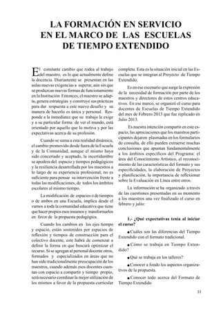 11
El constante cambio que rodea al trabajo
del maestro, es lo que actualmente define
la docencia. Diariamente se presentan en las
aulas nuevas exigencias a superar, aún sin que
se produzcan nuevas formas de funcionamiento
en la Institución Entonces, el maestro se adap-
ta, genera estrategias y construye sus prácticas
para dar respuesta a este nuevo desafío y su
manera de hacerlo es única y personal. Res-
ponde a la inmediatez que su trabajo le exige
y a su particular forma de ver el mundo, está
orientado por aquello que lo motiva y por las
expectativas acerca de su profesión.
Cuando se suma a esta realidad dinámica,
el cambio promovido desde fuera de la Escuela
y de la Comunidad, aunque el mismo haya
sido concertado y aceptado, la incertidumbre
se apodera del espacio y tiempos pedagógicos
y la resiliencia desarrollada por los maestros a
lo largo de su experiencia profesional, no es
suficiente para pensar su intervención frente a
todas las modificaciones, de todos los ámbitos
escolares al mismo tiempo.
La modificación de espacios o de tiempos
o de ambos en una Escuela, implica desde el
vamos a toda la comunidad educativa que tiene
quehacerpropiosesosinsumosy transformarlos
en favor de la propuesta pedagógica.
Cuando los cambios en los ejes tiempo
y espacio, están sostenidos por espacios de
reflexión y tiempos de construcción para el
colectivo docente, este habrá de comenzar a
definir la forma en que buscará optimizar el
recurso. Si se agregan al personal docente otros,
formados y especializados en áreas que no
han sido tradicionalmente preocupación de los
maestros, cuando además esos docentes cuen-
tan con espacio a compartir y tiempo propio,
será necesario coordinar la mejor utilización de
los mismos a favor de la propuesta curricular
La FORMACIÓN en SERVICIO
en el MARCO de las ESCUELAS
de TIEMPO extendido
completa. Esta es la situación inicial en las Es-
cuelas que se integran al Proyecto de Tiempo
Extendido.
Es en ese escenario que surge la expresión
de la necesidad de formación por parte de los
maestros y directores de estos centros educa-
tivos. En ese marco, se organizó el curso para
docentes de Escuelas de Tiempo Extendido
del mes de Febrero 2013 que fue replicado en
Julio 2013.
Es nuestra intención compartir en este es-
pacio, las apreciaciones que los maestros parti-
cipantes dejaron plasmadas en los formularios
de consulta, de ello pueden extraerse muchas
conclusiones que apuntan fundamentalmente
a los ámbitos específicos del Programa: el
área del Conocimiento Artístico, el reconoci-
miento de las características del formato y sus
especificidades, la elaboración de Proyectos
y planificación, la importancia de reflexionar
sobre la Evaluación en Línea entre otros.
La información se ha organizado a través
de las cuestiones presentadas en su momento
a los maestros una vez finalizado el curso en
febrero y julio:
1.- ¿Qué expectativas tenía al iniciar
el curso?
 Cuáles son las diferencias del Tiempo
Extendido con el formato tradicional.
 Cómo se trabaja en Tiempo Exten-
dido?
 Qué se trabaja en los talleres?
 Conocer a fondo los aspectos organiza-
tivos de la propuesta.
 Conocer todo acerca del Formato de
Tiempo Extendido
 