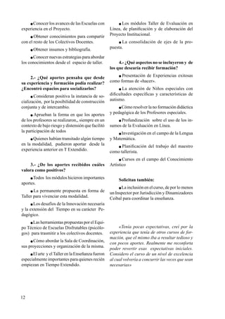 12
 Conocer los avances de las Escuelas con
experiencia en el Proyecto.
 Obtener conocimientos para compartir
con el resto de los Colectivos Docentes.
 Obtener insumos y bibliografía.
 Conocer nuevas estrategias para abordar
los conocimientos desde el espacio de taller.
2.- ¿Qué aportes pensaba que desde
su experiencia y formación podía realizar?
¿Encontró espacios para socializarlos?
 Consideran positiva la instancia de so-
cialización, por la posibilidad de construcción
conjunta y de intercambio.
 Aprueban la forma en que los aportes
de los profesores se realizaron,, siempre en un
contexto de bajo riesgo y distensión que facilitó
la participación de todos
 Quienes habían transitado algún tiempo
en la modalidad, pudieron aportar desde la
experiencia anterior en T Extendido.
3.- ¿De los aportes recibidos cuáles
valora como positivos?
 Todos los módulos hicieron importantes
aportes.
 La permanente propuesta en forma de
Taller para vivenciar esta modalidad.
 Los desafíos de la Innovación necesaria
y la extensión del Tiempo en su carácter Pe-
dagógico.
 Las herramientas propuestas por el Equi-
po Técnico de Escuelas Disfrutables (psicólo-
gos) para trasmitir a los colectivos docentes.
 Cómo abordar la Sala de Coordinación,
sus proyecciones y organización de la misma.
 El arte y elTaller en la Enseñanza fueron
especialmente importantes para quienes recién
empiezan en Tiempo Extendido.
 Los módulos Taller de Evaluación en
Línea, de planificación y de elaboración del
Proyecto Institucional.
 La consolidación de ejes de la pro-
puesta.
4.- ¿Qué aspectos no se incluyeron y de
los que desearía recibir formación?
 Presentación de Experiencias exitosas
como formas de «hacer».
 La atención de Niños especiales con
dificultades específicas y características de
autismo.
 Cómo resolver la no formación didáctica
y pedagógica de los Profesores especiales.
 Profundización sobre el uso de los in-
sumos de la Evaluación en Línea.
 Investigación en el campo de la Lengua
y Matemática.
 Planificación del trabajo del maestro
como tallerista.
 Cursos en el campo del Conocimiento
Artístico
Solicitan también:
 La inclusión en el curso, de por lo menos
un Inspector por Jurisdicción y Dinamizadores
Ceibal para coordinar la enseñanza.
«Tenía pocas expectativas, creí por la
experiencia que tenía de otros cursos de for-
mación, que el mismo iba a resultar tedioso y
con pocos aportes. Realmente me reconforta
poder revertir esas expectativas iniciales.
Considero el curso de un nivel de excelencia
al cual volvería a concurrir las veces que sean
necesarias»
 