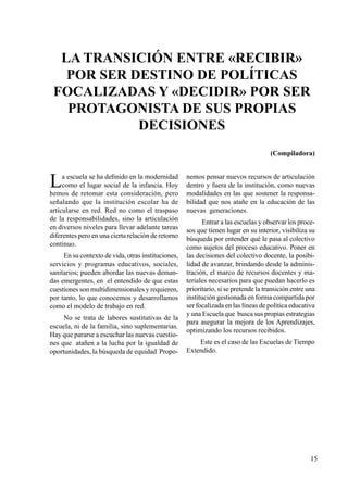 15
La transición entre «recibir»
por ser destino de políticas
focalizadas y «decidir» por ser
protagonista de sus propias
decisiones
La escuela se ha definido en la modernidad
como el lugar social de la infancia. Hoy
hemos de retomar esta consideración, pero
señalando que la institución escolar ha de
articularse en red. Red no como el traspaso
de la responsabilidades, sino la articulación
en diversos niveles para llevar adelante tareas
diferentes pero en una cierta relación de retorno
continuo.
En su contexto de vida, otras instituciones,
servicios y programas educativos, sociales,
sanitarios; pueden abordar las nuevas deman-
das emergentes, en el entendido de que estas
cuestiones son multidimensionales y requieren,
por tanto, lo que conocemos y desarrollamos
como el modelo de trabajo en red.
No se trata de labores sustitutivas de la
escuela, ni de la familia, sino suplementarias.
Hay que pararse a escuchar las nuevas cuestio-
nes que atañen a la lucha por la igualdad de
oportunidades, la búsqueda de equidad Propo-
nemos pensar nuevos recursos de articulación
dentro y fuera de la institución, como nuevas
modalidades en las que sostener la responsa-
bilidad que nos atañe en la educación de las
nuevas generaciones.
Entrar a las escuelas y observar los proce-
sos que tienen lugar en su interior, visibiliza su
búsqueda por entender qué le pasa al colectivo
como sujetos del proceso educativo. Poner en
las decisiones del colectivo docente, la posibi-
lidad de avanzar, brindando desde la adminis-
tración, el marco de recursos docentes y ma-
teriales necesarios para que puedan hacerlo es
prioritario, si se pretende la transición entre una
institución gestionada en forma compartida por
ser focalizada en las líneas de política educativa
y una Escuela que busca sus propias estrategias
para asegurar la mejora de los Aprendizajes,
optimizando los recursos recibidos.
Este es el caso de las Escuelas de Tiempo
Extendido.
(Compiladora)
 