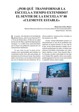 17
La escuela está ubicada en la localidad de
Rafael Peraza, sobre la ruta Nacional Nº1
a 72 km de Montevideo y 30 Km de la ciudad
de San José de Mayo capital del departamento
maragato. La ciudad tiene particularidades
que la hacen una población especial por sus
características identitarias.
Es una zona en que la gente joven,
siempre tiene oportunidades para trabajar, La
comunidad escolar tiene altos porcentajes de
permanencia en la zona, por lo que hay muchos
padres muy jóvenes, con sus hijos en la Escuela
que son ex alumnos de esta institución. No se
observa pobreza extrema en las viviendas, ni
hay alumnos con NBI.
Existen muchas dificultades sociales y el
relacionamiento es uno de los problemas que
repercute en nuestra Escuela. Es una zona en
la que no hay oferta educativa variada o de re-
creación gratuita para los niños, ni talleres que
ofrezcan actividades relacionadas con canto,
danza, deportes u otros. Esta situación deja a
la vista que, acceden a actividades de este tipo
en el tiempo libre aquellos niños cuyos padres
puedenpagarporelservicio,enesecasolaoferta
es aprender música, danza o patín.
¿POR QUÉ TRANSFORMAR LA
ESCUELAA TIEMPO EXTENDIDO?
El sentir de la Escuela Nº 80
«Clemente Estable»
María Inés Calero Ramos
Maestra Directora (efectiva) en Escuela urbana Nº 80 «ClementeEstable»
Rafael Peraza - San José
 