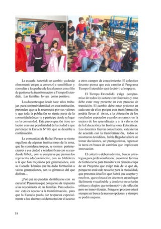 18
La escuela ha tenido un cambio ya desde
el momento en que se comenzó a sensibilizar y
consultar a los padres de los alumnos con el fin
de gestionar la transformación a Tiempo Exten-
dido. Las familias lo ven como positivo.
Los docentes que desde hace años traba-
jan para construir identidad en esta institución,
pretenden que se la reconozca por sus valores
y que toda la población se sienta parte de la
comunidad educativa y participe desde su lugar
en la comunidad. Esta preocupación tiene re-
lación con una peculiaridad de la ciudad a que
pertenece la Escuela Nº 80, que se describe a
continuación.
La comunidad de Rafael Peraza se siente
orgullosa de algunas instituciones de la zona,
que las considera propias, se sienten pertene-
cientes a esa ciudad y se identifican con su cua-
dro de fútbol,, con su comparsa que piensan los
representa adecuadamente, con su biblioteca
a la que han mejorado por generaciones, con
su Escuela Técnica que ha dado formación a
vairas generaciones, con su gimnasio del que
disfruta...
¿Por qué no pueden identificarse con su
escuela? Pensamos que porque no da respuesta
a las necesidades de las familias. Para solucio-
nar esto es necesaria la transformación, para
que la Escuela pueda dar respuesta especial-
mente a los alumnos al democratizar el acceso
a otros campos de conocimiento. El colectivo
docente piensa que este cambio al Programa
Tiempo Extendido será decisivo al respecto.
El Tiempo Extendido exige compro-
miso de todos los actores involucrados y esto
debe estar muy presente en este proceso de
transición. El cambio debe estar presente en
cada uno de ellos porque esta transformación
podría llevar al éxito, a la obtención de los
resultados esperados cuando pensamos en la
mejora de los aprendizajes y a la valoración
de la Educación y las Instituciones Educativas.
Los docentes fueron consultados, estuvieron
de acuerdo con la transformación, todos se
mostraron decididos, había llegado la hora de
tomar decisiones, ser protagonistas, repensar
la tarea en busca de cambios que implicasen
innovación.
El colectivo deberá además, buscar estra-
tegias para profesionalizarse, encontrar formas
de fortalecerse para transitar esta primera etapa
de un Proyecto que exige más de lo que da,
porque no está todo resuelto para la modalidad,
que presenta desafíos que habrá que aceptar y
resolver, que coloca a los docentes en un lugar
fácilmente visualizable y donde se escucharán
críticas y elogios que serán motivo de reflexión
pero no inmovilizarán. Porque el proceso estará
siempre en busca de nuevas opciones y siempre
se podrá mejorar.
 