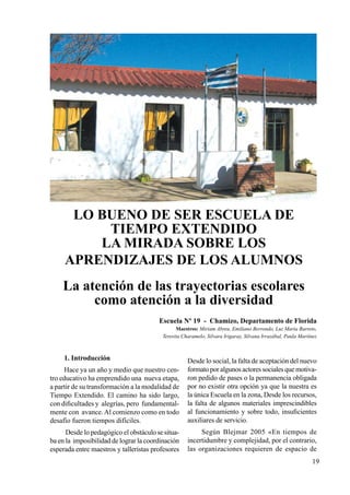 19
LO BUENO DE SER ESCUELA DE
TIEMPO EXTENDIDO
LA MIRADA SOBRE LOS
APRENDIZAJES DE LOS ALUMNOS
La atención de las trayectorias escolares
como atención a la diversidad
Escuela Nº 19 - Chamizo, Departamento de Florida
Maestros: Miriam Abreu, Emiliano Berrondo, Luz Maria Barreto,
Teresita Charamelo, Silvara Irigaray, Silvana Irrazábal, Paula Martínez
1. Introducción
Hace ya un año y medio que nuestro cen-
tro educativo ha emprendido una nueva etapa,
a partir de su transformación a la modalidad de
Tiempo Extendido. El camino ha sido largo,
con dificultades y alegrías, pero fundamental-
mente con avance.Al comienzo como en todo
desafío fueron tiempos difíciles.
Desde lo pedagógico el obstáculo se situa-
ba en la imposibilidad de lograr la coordinación
esperada entre maestros y talleristas profesores
Desde lo social, la falta de aceptación del nuevo
formatoporalgunosactoressocialesquemotiva-
ron pedido de pases o la permanencia obligada
por no existir otra opción ya que la nuestra es
la única Escuela en la zona, Desde los recursos,
la falta de algunos materiales imprescindibles
al funcionamiento y sobre todo, insuficientes
auxiliares de servicio.
Según Blejmar 2005 «En tiempos de
incertidumbre y complejidad, por el contrario,
las organizaciones requieren de espacio de
 