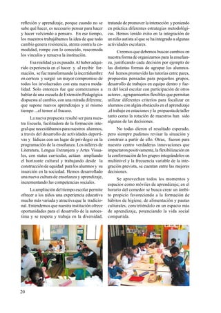 20
reflexión y aprendizaje, porque cuando no se
sabe qué hacer, es necesario pensar para hacer
y hacer volviendo a pensar». En ese tiempo,
los maestros trabajábamos la idea de que todo
cambio genera resistencia, atenta contra la co-
modidad, rompe con lo conocido, reacomoda
los vínculos y renueva la institución.
Esa realidad ya es pasado.Al haber adqui-
rido experiencia en el hacer y al recibir for-
mación, se fue transformando la incertidumbre
en certeza y surgió un mayor compromiso de
todos los involucrados con esta nueva moda-
lidad. Solo entonces fue que comenzamos a
hablar de una escuela de Extensión Pedagógica
dispuesta al cambio, con una mirada diferente,
que supone nuevos aprendizajes y al mismo
tiempo ...el temor al fracaso.
La nueva propuesta resultó ser para nues-
tra Escuela, facilitadora de la formación inte-
gral que necesitábamos para nuestros alumnos,
a través del desarrollo de actividades deporti-
vas y lúdicas con un lugar de privilegio en la
programación de la enseñanza. Los talleres de
Literatura, Lengua Extranjera y Artes Visua-
les, con status curricular, actúan ampliando
el horizonte cultural y trabajando desde la
construcción de equidad para los alumnos y su
inserción en la sociedad. Hemos desarrollado
una nueva cultura de enseñanza y aprendizaje,
incrementando las competencias sociales.
La ampliación del tiempo escolar permite
ofrecer a los niños una experiencia educativa
mucho más variada y atractiva que la tradicio-
nal. Entendemos que nuestra institución ofrece
oportunidades para el desarrollo de la autoes-
tima y se respeta y trabaja en la diversidad,
tratando de promover la interacción y poniendo
en práctica diferentes estrategias metodológi-
cas. Hemos tenido éxito en la integración de
un niño autista al que se ha integrado a algunas
actividades escolares.
Creemos que debemos buscar cambios en
nuestra forma de organizarnos para la enseñan-
za, justificando cada decisión por ejemplo de
las distintas formas de agrupar los alumnos.
Así hemos promovido las tutorías entre pares,
propuestas pensadas para pequeños grupos,
desarrollo de trabajos en equipo dentro y fue-
ra del local escolar con participación de otros
actores , agrupamientos flexibles que permitan
utilizar diferentes criterios para focalizar en
alumnos con algún obstáculo en el aprendizaje
,el trabajo en estaciones y la propuesta de taller
tanto como la rotación de maestros han sido
algunas de las decisiones.
No todas dieron el resultado esperado,
pero siempre pudimos revisar la situación y
construir a partir de ello. Otras, fueron para
nuestro centro verdaderas innovaciones que
impactaron positivamente, la flexibilización en
la conformación de los grupos integrándolos en
multinivel y la frecuencia variable de la inte-
gración prevista, se cuentan entre las mejores
decisiones.
Se aprovechan todos los momentos y
espacios como móviles de aprendizaje; en el
horario del comedor se busca crear un ámbi-
to propicio favoreciendo a la formación de
hábitos de higiene, de alimentación y pautas
culturales, convirtiéndolo en un espacio más
de aprendizaje, potenciando la vida social
compartida.
 