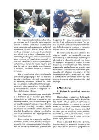 21
Nos propusimos adaptar la escuela al niño,
para que este pueda desarrollar todas sus capa-
cidades al máximo y la Sala de coordinación
entre maestros y profesores permite debatir el
tiempo real del aula. Sánchez Iniesta «Es un
modo de organizar el proceso de enseñanza
aprendizaje, que se basa en la conjunción de
la teoría y práctica para abordar la resolución
de un problema o el estudio de un contenido en
concreto, y mediante la actividad participativa
del alumno, a través del ensayo creativo que
éste hace de sus capacidades, conocimientos
y destrezas, utilizando múltiples y variados
recursos».
Con la modalidad de taller, extendiéndola
como estrategia pedagógica para los maestros
de aula, pretendemos intervenir para mejorar
el aprender y el enseñar en todas las áreas
de conocimiento. En la extensión horaria, co-
menzaron a funcionar talleres de informática
y educación física. Este año se integraron ta-
lleres de Literatura e Inglés.
Los talleres fueron elegidos atendiendo
a la formación de los maestros que estaban
dispuestos a ser talleristas pensando en que
se complementen con los seleccionados para
ser elegidos por profesores especiales. Dentro
de la estructura de trabajo, en nuestra escuela
realizamos un calendario semanal buscando
distribuir los diferentes talleres, coordinados
con todos los docentes para lograr propuestas
más contextualizadas.
Esta organización, nos permite modificar
el formato escolar clásico, teniendo un organi-
grama flexible a las necesidades del niño, abier-
to a sus intereses y necesidades, promoviendo
la apertura del aula, una escuela inclusora
también desde su forma de funcionar. Para que
esto sea posible, es necesario prever la forma-
ción de los docentes, y propiciar el encuentro
interactivo con las redes institucionales.
El Taller como dinámica ofrece a los
niños un espacio y un tiempo abiertos a sus
necesidades y es una estrategia metodológica
adecuada a la educación integral. Esta forma
de propuesta, nos permitió respetar la cons-
trucción de conocimiento con ritmo personal
y acompañar a cada alumno de acuerdo a sus
necesidades. Se favoreció el intercambio per-
manente entre alumnos con diversos niveles
de conceptualización y se estimuló por igual
a las habilidades relacionadas con los aspectos
cognoscitivo, socio afectivo, psicomotor y del
lenguaje.
2. Marco teórico
2.1 Enfoque del aprendizaje en nuestra
escuela:
El aprendizaje es un proceso de búsqueda
permanente, de reflexión y acción. Según Ma-
rina Müller (1988): «Aprender representa un
dinamismo múltiple: preguntarse acerca de si
mismo, de los demás, del mundo, incorporar
conocimientos desde una intensa actividad
personal que los modifica y puede producir
novedades y cambios, instrumentarse con los
recursos que proporciona la cultura para ocu-
par un lugar participativo.»
Desde la realidad de nuestra escuela,
intentamos ofrecer a nuestros alumnos como
ya se ha dicho una enseñanza que permita el
 