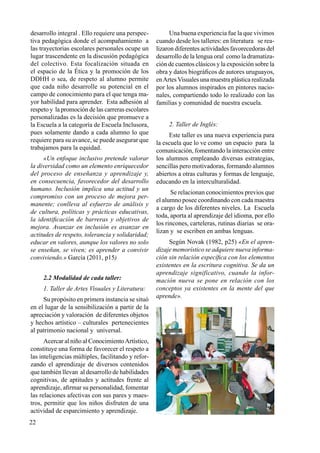 22
desarrollo integral . Ello requiere una perspec-
tiva pedagógica donde el acompañamiento a
las trayectorias escolares personales ocupe un
lugar trascendente en la discusión pedagógica
del colectivo. Esta focalización situada en
el espacio de la Ética y la promoción de los
DDHH o sea, de respeto al alumno permite
que cada niño desarrolle su potencial en el
campo de conocimiento para el que tenga ma-
yor habilidad para aprender. Esta adhesión al
respeto y la promoción de las carreras escolares
personalizadas es la decisión que promueve a
la Escuela a la categoría de Escuela Inclusora,
pues solamente dando a cada alumno lo que
requiere para su avance, se puede asegurar que
trabajamos para la equidad.
«Un enfoque inclusivo pretende valorar
la diversidad como un elemento enriquecedor
del proceso de enseñanza y aprendizaje y,
en consecuencia, favorecedor del desarrollo
humano. Inclusión implica una actitud y un
compromiso con un proceso de mejora per-
manente; conlleva al esfuerzo de análisis y
de cultura, políticas y prácticas educativas,
la identificación de barreras y objetivos de
mejora. Avanzar en inclusión es avanzar en
actitudes de respeto, tolerancia y solidaridad;
educar en valores, aunque los valores no solo
se enseñan, se viven; es aprender a convivir
conviviendo.» García (2011, p15)
2.2 Modalidad de cada taller:
1. Taller de Artes Visuales y Literatura:
Su propósito en primera instancia se situó
en el lugar de la sensibilización a partir de la
apreciación y valoración de diferentes objetos
y hechos artístico – culturales pertenecientes
al patrimonio nacional y universal.
Acercar al niño al ConocimientoArtístico,
constituye una forma de favorecer el respeto a
las inteligencias múltiples, facilitando y refor-
zando el aprendizaje de diversos contenidos
que también llevan al desarrollo de habilidades
cognitivas, de aptitudes y actitudes frente al
aprendizaje, afirmar su personalidad, fomentar
las relaciones afectivas con sus pares y maes-
tros, permitir que los niños disfruten de una
actividad de esparcimiento y aprendizaje.
Una buena experiencia fue la que vivimos
cuando desde los talleres: en literatura se rea-
lizaron diferentes actividades favorecedoras del
desarrollo de la lengua oral como la dramatiza-
ción de cuentos clásicos y la exposición sobre la
obra y datos biográficos de autores uruguayos,
enArtesVisuales una muestra plástica realizada
por los alumnos inspirados en pintores nacio-
nales, compartiendo todo lo realizado con las
familias y comunidad de nuestra escuela.
2. Taller de Inglés:
Este taller es una nueva experiencia para
la escuela que lo ve como un espacio para la
comunicación, fomentando la interacción entre
los alumnos empleando diversas estrategias,
sencillas pero motivadoras, formando alumnos
abiertos a otras culturas y formas de lenguaje,
educando en la interculturalidad.
Se relacionan conocimientos previos que
el alumno posee coordinando con cada maestra
a cargo de los diferentes niveles. La Escuela
toda, aporta al aprendizaje del idioma, por ello
los rincones, carteleras, rutinas diarias se ora-
lizan y se escriben en ambas lenguas.
Según Novak (1982, p25) «En el apren-
dizaje memorístico se adquiere nueva informa-
ción sin relación específica con los elementos
existentes en la escritura cognitiva. Se da un
aprendizaje significativo, cuando la infor-
mación nueva se pone en relación con los
conceptos ya existentes en la mente del que
aprende».
 